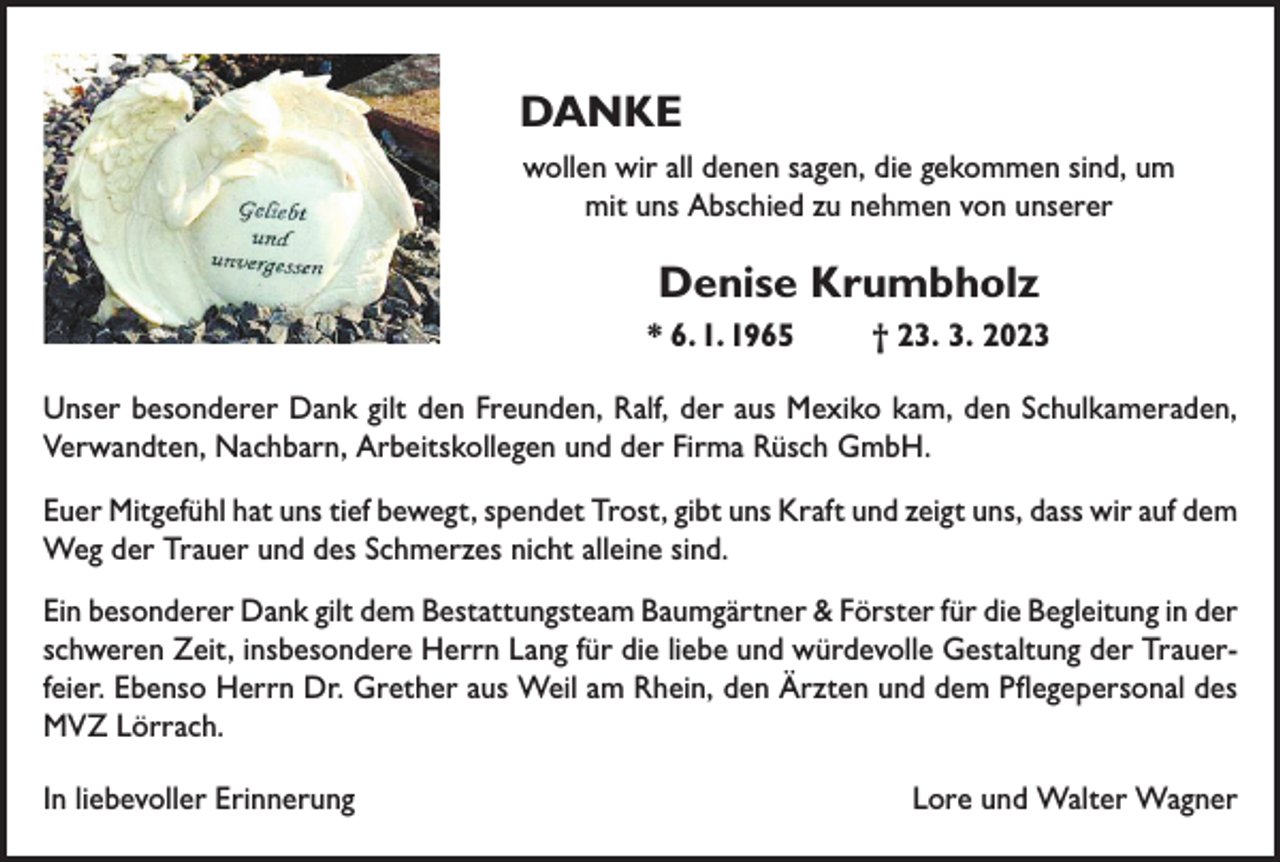 <p>DANKE<br />wollen wir all denen sagen, die gekommen sind, um<br />mit uns Abschied zu nehmen von unserer</p><p>Denise Krumbholz<br />* 6. 1. 1965</p><p>† 23. 3. 2023</p><p>Unser besonderer Dank gilt den Freunden, Ralf, der aus Mexiko kam, den Schulkameraden,<br />Verwandten, Nachbarn, Arbeitskollegen und der Firma Rüsch GmbH.<br />Euer Mitgefühl hat uns tief bewegt, spendet Trost, gibt uns Kraft und zeigt uns, dass wir auf dem<br />Weg der Trauer und des Schmerzes nicht alleine sind.<br />Ein besonderer Dank gilt dem Bestattungsteam Baumgärtner &amp; Förster für die Begleitung in der<br />schweren Zeit, insbesondere Herrn Lang für die liebe und würdevolle Gestaltung der Trauerfeier. Ebenso Herrn Dr. Grether aus Weil am Rhein, den Ärzten und dem Pflegepersonal des<br />MVZ Lörrach.<br />In liebevoller Erinnerung</p><p>Lore und Walter Wagner</p>