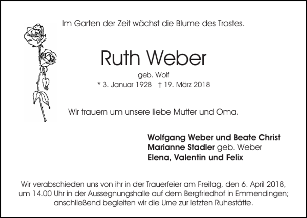 <p>IImm Garten<br />G art e n der<br />d er Zeit<br />Z eit wächst<br />w ä chst die<br />di e BlBlume<br />u m e des<br />d es TrTrostes.<br />ost es.</p><p>Ruth<br />R ut h Weber<br />W e b er</p><p>ggeb.<br />e b. Wolf<br />W olf<br />** 3.<br />3. JJanuar<br />a n u ar 1928<br />1 9 2 8 †† 19.<br />1 9 . März<br />M är z</p><p>Wir<br />a u er n uum<br />m uunsere<br />ns er e l liebe<br />i e b e Mutter<br />M utt er und<br />u n d Oma.<br />O m a.<br />Wirtrtrauern<br />W olf g a n g WWeber<br />e b er uund<br />n d BBeate<br />e at e Christ<br />C hri st<br />Wolfgang<br />Marianne<br />M ari a n n e StStadler<br />a dl er geb.<br />g e b. Weber<br />W e b er<br />Elena,<br />El e n a, Valentin<br />V al e nti n und<br />u n d FFelix<br />e li x<br />Wirv verabschieden<br />Wir<br />er a bs c hi e d e n uuns<br />ns von<br />v o n iihr<br />hr iinn der<br />d er Trauerfeier<br />Tr a u erf ei er am<br />a m Freitag,<br />Fr eit a g, den<br />d e n 6.<br />6. April<br />A pril 2018,<br />2 0 1 8,<br />u m 14.00<br />1 4. Uhr<br />U hr i in<br />n der<br />d er Aussegnungshalle<br />A u ss e g n u n gs h all e auf<br />a uf dem<br />d e m B Bergfriedhof<br />er gfri e d h of i ninE Emmendingen;<br />m m e n di n g e n;<br />um<br />aanschließend<br />ns c hli e ß e n d bbegleiten<br />e gl eit e n wir<br />wir die<br />di e Urne<br />Ur n e zzur<br />ur l letzten<br />et zt e n RRuhestätte.<br />u h est ätt e.</p>