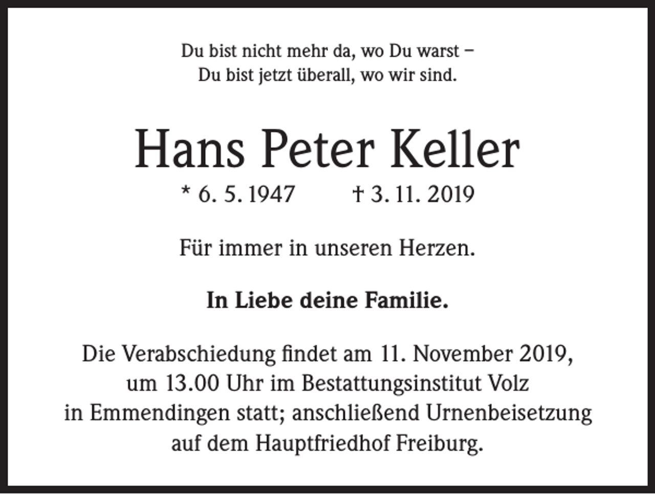 <p>Du bist nicht mehr da, wo Du warst –<br />Du bist jetzt überall, wo wir sind.</p><p>Hans Peter Keller<br />* 6. 5. 1947</p><p>† 3. 11. 2019</p><p>Für immer in unseren Herzen.<br />In Liebe deine Familie.<br />Die Verabschiedung findet am 11. November 2019,<br />um 13.00 Uhr im Bestattungsinstitut Volz<br />in Emmendingen statt; anschließend Urnenbeisetzung<br />auf dem Hauptfriedhof Freiburg.</p>