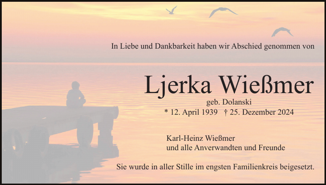 <p>In Liebe und Dankbarkeit haben wir Abschied genommen von</p><p>Ljerka Wießmer<br />geb. Dolanski<br />* 12. April 1939 † 25. Dezember 2024<br />Karl-Heinz Wießmer<br />und alle Anverwandten und Freunde<br />Sie wurde in aller Stille im engsten Familienkreis beigesetzt.</p>
