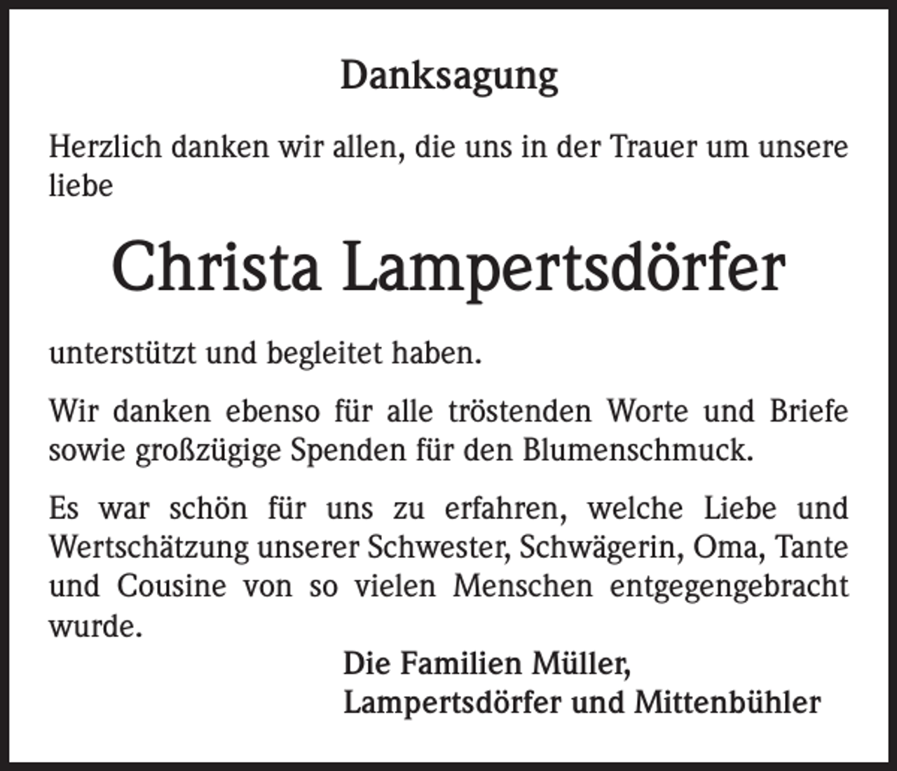 <p>Danksagung<br />Herzlich danken wir allen, die uns in der Trauer um unsere<br />liebe</p><p>Christa Lampertsdörfer<br />unterstützt und begleitet haben.<br />Wir danken ebenso für alle tröstenden Worte und Briefe<br />sowie großzügige Spenden für den Blumenschmuck.<br />Es war schön für uns zu erfahren, welche Liebe und<br />Wertschätzung unserer Schwester, Schwägerin, Oma, Tante<br />und Cousine von so vielen Menschen entgegengebracht<br />wurde.<br />Die Familien Müller,<br />Lampertsdörfer und Mittenbühler</p>