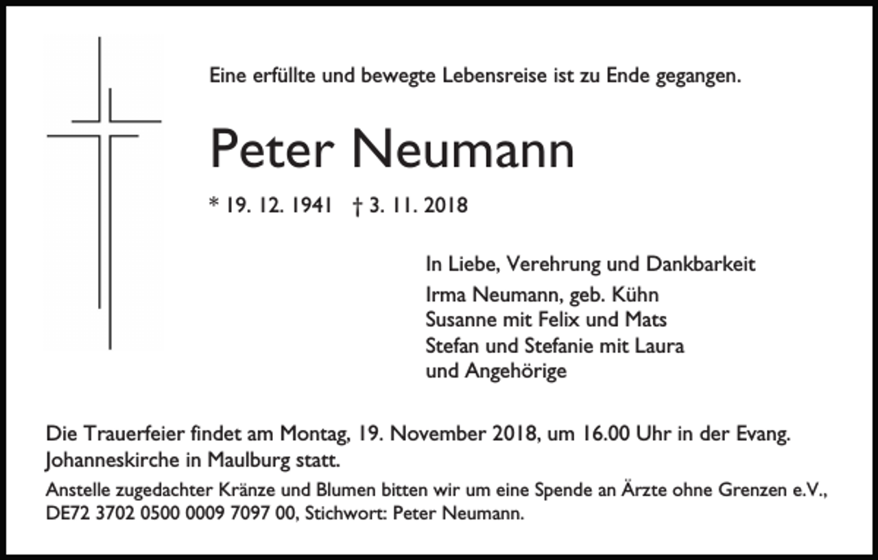 <p>Eine erfüllte und bewegte Lebensreise ist zu Ende gegangen.</p><p>Peter Neumann<br />* 19. 12. 1941 † 3. 11. 2018<br />In Liebe, Verehrung und Dankbarkeit<br />Irma Neumann, geb. Kühn<br />Susanne mit Felix und Mats<br />Stefan und Stefanie mit Laura<br />und Angehörige<br />Die Trauerfeier findet am Montag, 19. November 2018, um 16.00 Uhr in der Evang.<br />Johanneskirche in Maulburg statt.<br />Anstelle zugedachter Kränze und Blumen bitten wir um eine Spende an Ärzte ohne Grenzen e.V.,<br />DE72 3702 0509 7097 00, Stichwort: Peter Neumann.</p>