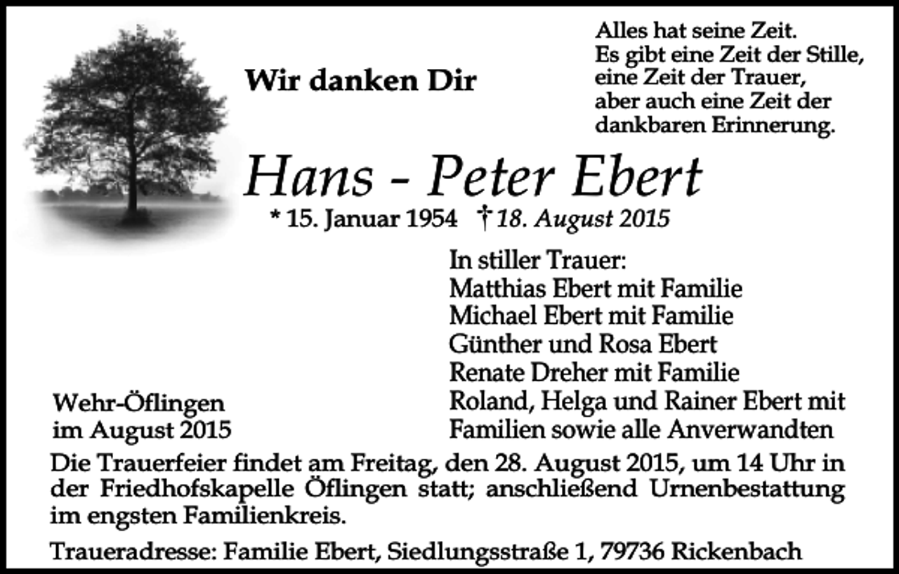 <p>Wir danken Dir</p><p>Alles hat seine Zeit.<br />Es gibt eine Zeit der Stille,<br />eine Zeit der Trauer,<br />aber auch eine Zeit der<br />dankbaren Erinnerung.</p><p>Hans - Peter Ebert<br />* 15. Januar 1954</p><p>18. August 2015</p><p>In stiller Trauer:<br />Matthias Ebert mit Familie<br />Michael Ebert mit Familie<br />Günther und Rosa Ebert<br />Renate Dreher mit Familie<br />Roland, Helga und Rainer Ebert mit<br />Familien sowie alle Anverwandten</p><p>Wehr-Öflingen<br />im August 2015<br />Die Trauerfeier findet am Freitag, den 28. August 2015, um 14 Uhr in<br />der Friedhofskapelle Öflingen statt; anschließend Urnenbestattung<br />im engsten Familienkreis.<br />Traueradresse: Familie Ebert, Siedlungsstraße 1, 79736 Rickenbach</p>