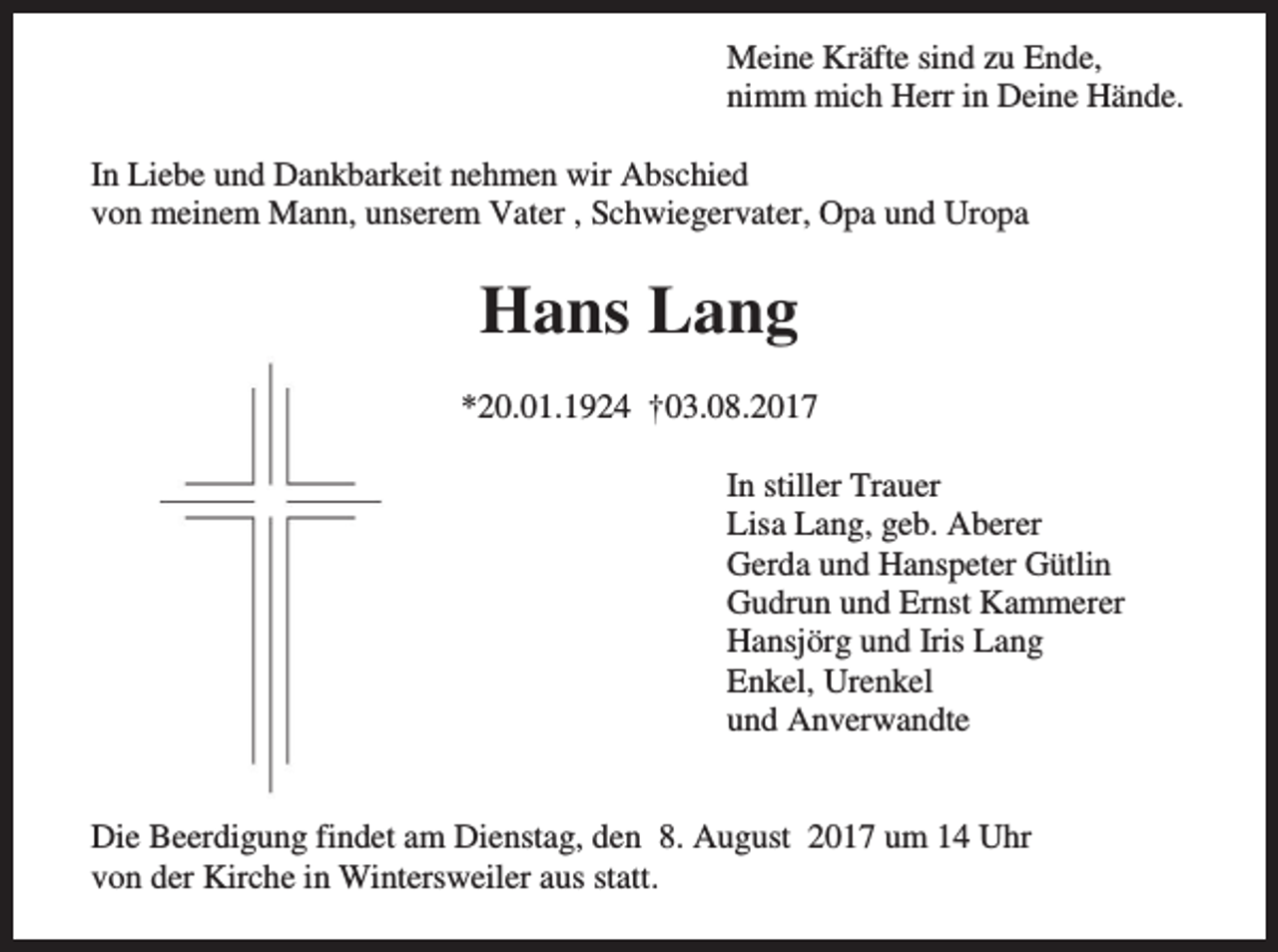 <p>Meine Kräfte sind zu Ende,<br />nimm mich Herr in Deine Hände.<br />In Liebe und Dankbarkeit nehmen wir Abschied<br />von meinem Mann, unserem Vater , Schwiegervater, Opa und Uropa</p><p>Hans Lang<br />*20.01.1924 †03.08.2017<br />In stiller Trauer<br />Lisa Lang, geb. Aberer<br />Gerda und Hanspeter Gütlin<br />Gudrun und Ernst Kammerer<br />Hansjörg und Iris Lang<br />Enkel, Urenkel<br />und Anverwandte</p><p>Die Beerdigung findet am Dienstag, den 8. August 2017 um 14 Uhr<br />von der Kirche in Wintersweiler aus statt.</p>