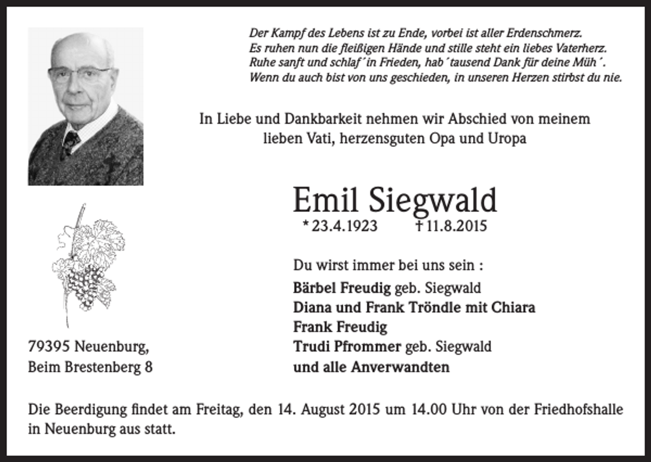 <p>Der Kampf des Lebens ist zu Ende, vorbei ist aller Erdenschmerz.<br />Es ruhen nun die fleißigen Hände und stille steht ein liebes Vaterherz.<br />Ruhe sanft und schlaf´in Frieden, hab´tausend Dank für deine Müh´.<br />Wenn du auch bist von uns geschieden, in unseren Herzen stirbst du nie.</p><p>In Liebe und Dankbarkeit nehmen wir Abschied von meinem<br />lieben Vati, herzensguten Opa und Uropa</p><p>Emil Siegwald<br />* 23.4.1923</p><p>79395 Neuenburg,<br />Beim Brestenberg 8</p><p>† 11.8.2015</p><p>Du wirst immer bei uns sein :<br />Bärbel Freudig geb. Siegwald<br />Diana und Frank Tröndle mit Chiara<br />Frank Freudig<br />Trudi Pfrommer geb. Siegwald<br />und alle Anverwandten</p><p>Die Beerdigung findet am Freitag, den 14. August 2015 um 14.00 Uhr von der Friedhofshalle<br />in Neuenburg aus statt.</p>