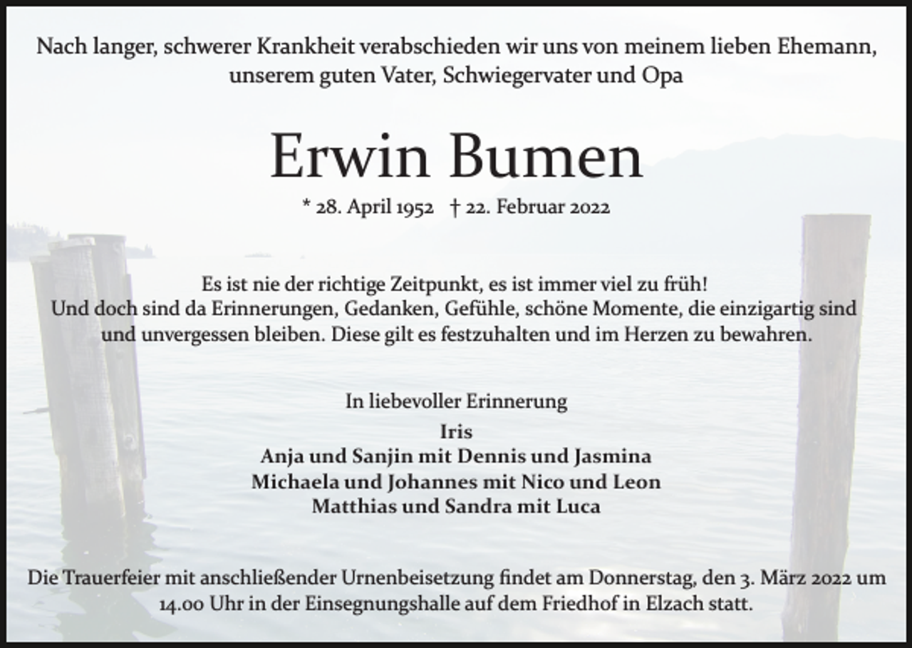 <p>Nach langer, schwerer Krankheit verabschieden wir uns von meinem lieben Ehemann,<br />unserem guten Vater, Schwiegervater und Opa</p><p>Erwin Bumen<br />* 28. April 1952 † 22. Februar 2022</p><p>Es ist nie der richtige Zeitpunkt, es ist immer viel zu früh!<br />Und doch sind da Erinnerungen, Gedanken, Gefühle, schöne Momente, die einzigartig sind<br />und unvergessen bleiben. Diese gilt es festzuhalten und im Herzen zu bewahren.<br />In liebevoller Erinnerung<br />Iris<br />Anja und Sanjin mit Dennis und Jasmina<br />Michaela und Johannes mit Nico und Leon<br />Matthias und Sandra mit Luca<br />Die Trauerfeier mit anschließender Urnenbeisetzung ﬁndet am Donnerstag, den 3. März 2022 um<br />14.00 Uhr in der Einsegnungshalle auf dem Friedhof in Elzach statt.</p>