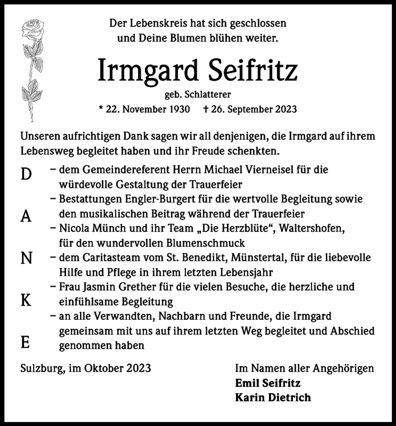 <p>Der Lebenskreis hat sich geschlossen<br />und Deine Blumen blühen weiter.</p><p>Irmgard Seifritz<br />geb. Schlatterer<br />* 22. November 1930 † 26. September 2023</p><p>Unseren aufrichtigen Dank sagen wir all denjenigen, die Irmgard auf ihrem<br />Lebensweg begleitet haben und ihr Freude schenkten.</p><p>D<br />A<br />N<br />K<br />E</p><p>– dem Gemeindereferent Herrn Michael Vierneisel für die<br />würdevolle Gestaltung der Trauerfeier<br />– Bestattungen Engler-Burgert für die wertvolle Begleitung sowie<br />den musikalischen Beitrag während der Trauerfeier<br />– Nicola Münch und ihr Team „Die Herzblüte“, Waltershofen,<br />für den wundervollen Blumenschmuck<br />– dem Caritasteam vom St. Benedikt, Münstertal, für die liebevolle<br />Hilfe und Pflege in ihrem letzten Lebensjahr<br />– Frau Jasmin Grether für die vielen Besuche, die herzliche und<br />einfühlsame Begleitung<br />– a n alle Verwandten, Nachbarn und Freunde, die Irmgard<br />gemeinsam mit uns auf ihrem letzten Weg begleitet und Abschied<br />genommen haben</p><p>Sulzburg, im Oktober 2023</p><p>Im Namen aller Angehörigen<br />Emil Seifritz<br />Karin Dietrich</p>