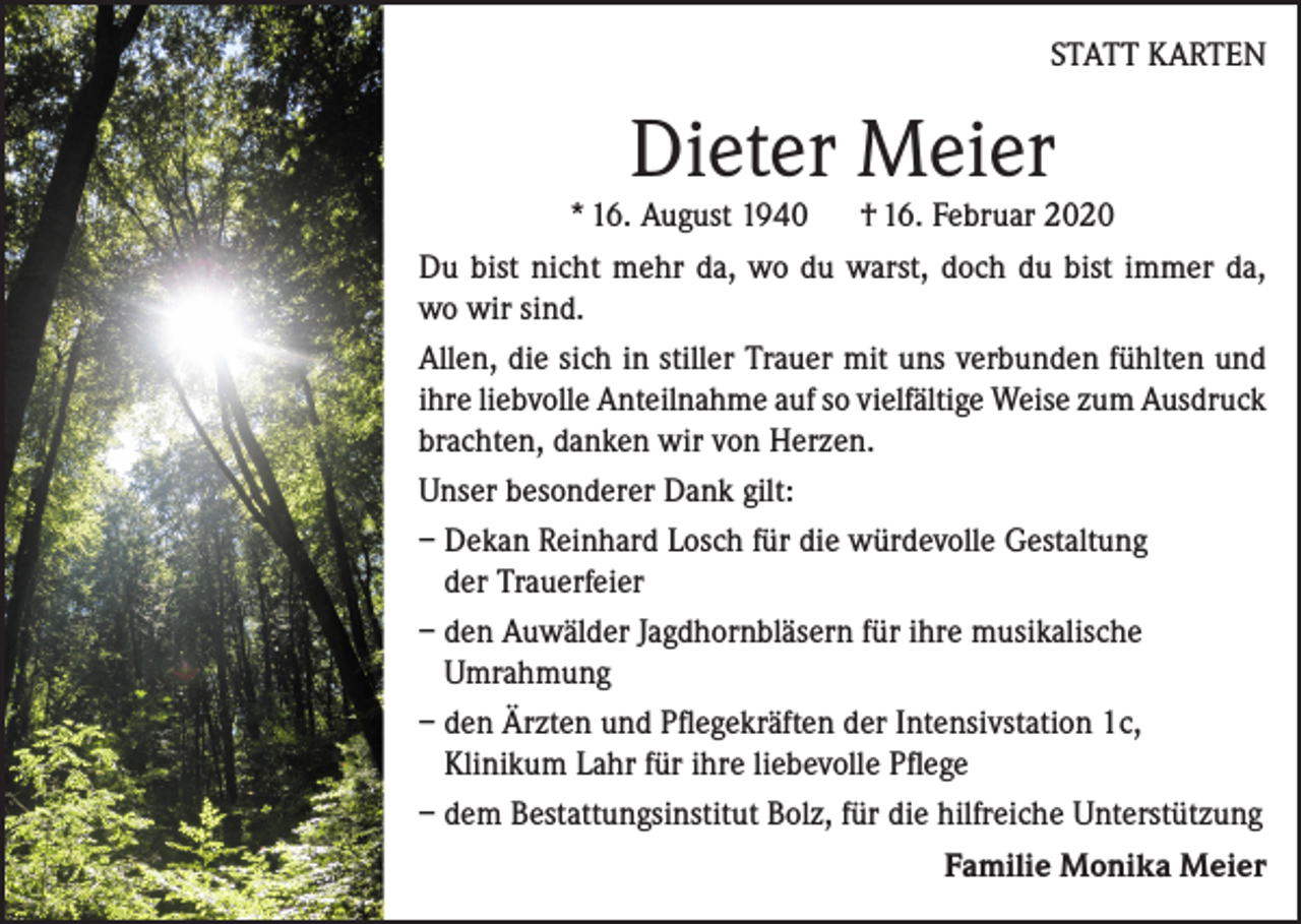 <p>STATT KARTEN</p><p>Dieter Meier</p><p>* 16. August 1940 † 16. Februar 2020<br />Du bist nicht mehr da, wo du warst, doch du bist immer da,<br />wo wir sind.<br />Allen, die sich in stiller Trauer mit uns verbunden fühlten und<br />ihre ­liebvolle Anteilnahme auf so vielfältige Weise zum Ausdruck<br />brachten, danken wir von Herzen.<br />Unser besonderer Dank gilt:<br />– Dekan Reinhard Losch für die würdevolle Gestaltung<br />der Trauerfeier<br />– den Auwälder Jagdhornbläsern für ihre musikalische<br />Umrahmung<br />– den Ärzten und Pflegekräften der Intensivstation 1c,<br />Klinikum Lahr für ihre liebevolle Pflege<br />– dem Bestattungsinstitut Bolz, für die hilfreiche Unterstützung</p><p>Familie Monika Meier</p>