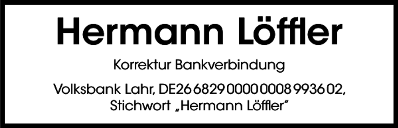 <p>Hermann Löffler<br />Korrektur Bankverbindung<br />Volksbank Lahr, DE2829 08 9936 02,<br />Stichwort „Hermann Löffler”</p>