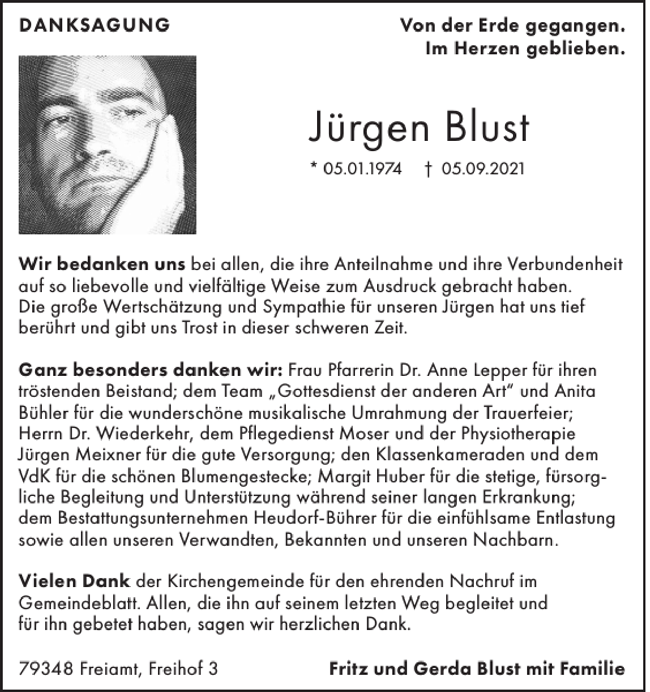 <p>DANKSAGUNG</p><p>Von der Erde gegangen.<br />Im Herzen geblieben.</p><p>Jürgen Blust<br />* 05.01.1974</p><p>† 05.09.2021</p><p>Wir bedanken uns bei allen, die ihre Anteilnahme und ihre Verbundenheit<br />auf so liebevolle und vielfältige Weise zum Ausdruck gebracht haben.<br />Die große Wertschätzung und Sympathie für unseren Jürgen hat uns tief<br />berührt und gibt uns Trost in dieser schweren Zeit.<br />Ganz besonders danken wir: Frau Pfarrerin Dr. Anne Lepper für ihren<br />tröstenden Beistand; dem Team „Gottesdienst der anderen Art“ und Anita<br />Bühler für die wunderschöne musikalische Umrahmung der Trauerfeier;<br />Herrn Dr. Wiederkehr, dem Pflegedienst Moser und der Physiotherapie<br />Jürgen Meixner für die gute Versorgung; den Klassenkameraden und dem<br />VdK für die schönen Blumengestecke; Margit Huber für die stetige, fürsorgliche Begleitung und Unterstützung während seiner langen Erkrankung;<br />dem Bestattungsunternehmen Heudorf-Bührer für die einfühlsame Entlastung<br />sowie allen unseren Verwandten, Bekannten und unseren Nachbarn.<br />Vielen Dank der Kirchengemeinde für den ehrenden Nachruf im<br />Gemeindeblatt. Allen, die ihn auf seinem letzten Weg begleitet und<br />für ihn gebetet haben, sagen wir herzlichen Dank.<br />79348 Freiamt, Freihof 3</p><p>Fritz und Gerda Blust mit Familie</p>
