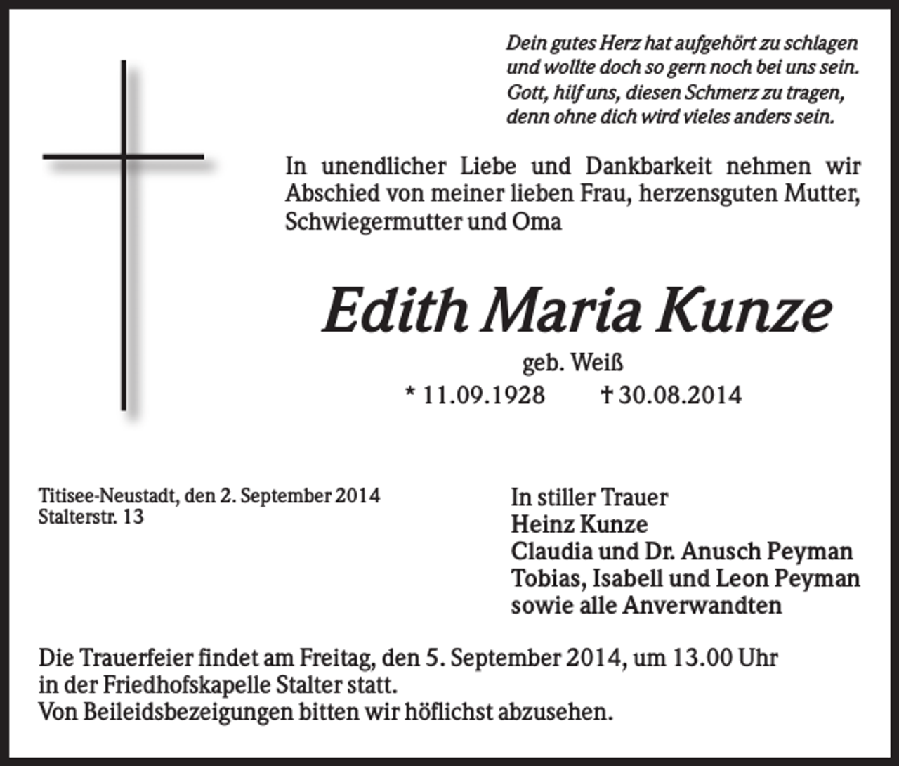 <p>Dein gutes Herz hat aufgehört zu schlagen<br />und wollte doch so gern noch bei uns sein.<br />Gott, hilf uns, diesen Schmerz zu tragen,<br />denn ohne dich wird vieles anders sein.</p><p>In unendlicher Liebe und Dankbarkeit nehmen wir<br />Abschied von meiner lieben Frau, herzensguten Mutter,<br />Schwiegermutter und Oma</p><p>Edith Maria Kunze<br />geb. Weiß<br />* 11.09.1928<br />† 30.08.2014</p><p>Titisee-Neustadt, den 2. September 2014<br />Stalterstr. 13</p><p>In stiller Trauer<br />Heinz Kunze<br />Claudia und Dr. Anusch Peyman<br />Tobias, Isabell und Leon Peyman<br />sowie alle Anverwandten</p><p>Die Trauerfeier findet am Freitag, den 5. September 2014, um 13.00 Uhr<br />in der Friedhofskapelle Stalter statt.<br />Von Beileidsbezeigungen bitten wir höflichst abzusehen.</p>