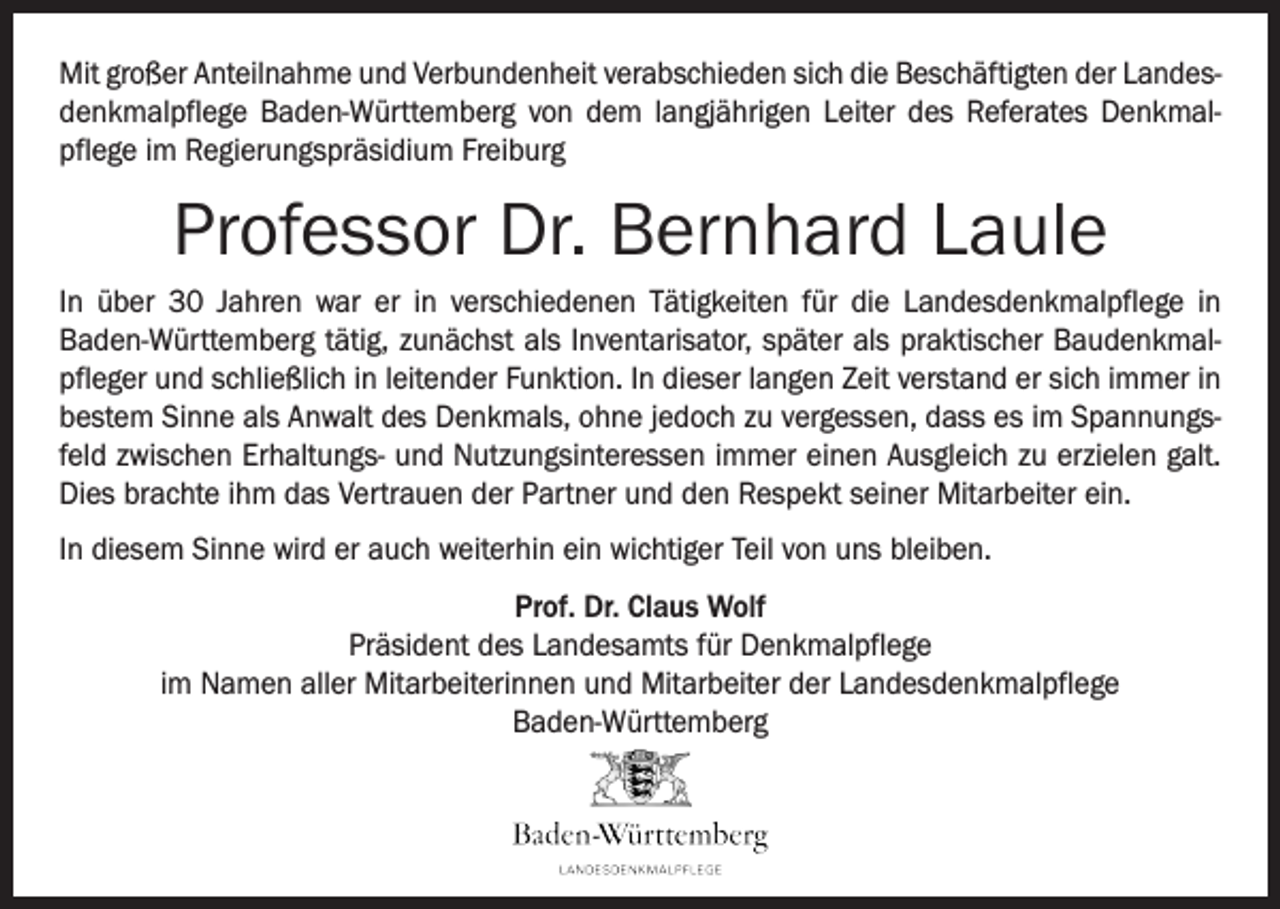 <p>Mit großer Anteilnahme und Verbundenheit verabschieden sich die Beschäftigten der Landesdenkmalpflege Baden-Württemberg von dem langjährigen Leiter des Referates Denkmalpflege im Regierungspräsidium Freiburg</p><p>Professor Dr. Bernhard Laule<br />In über 30 Jahren war er in verschiedenen Tätigkeiten für die Landesdenkmalpflege in<br />Baden-Württemberg tätig, zunächst als Inventarisator, später als praktischer Baudenkmalpfleger und schließlich in leitender Funktion. In dieser langen Zeit verstand er sich immer in<br />bestem Sinne als Anwalt des Denkmals, ohne jedoch zu vergessen, dass es im Spannungsfeld zwischen Erhaltungs- und Nutzungsinteressen immer einen Ausgleich zu erzielen galt.<br />Dies brachte ihm das Vertrauen der Partner und den Respekt seiner Mitarbeiter ein.<br />In diesem Sinne wird er auch weiterhin ein wichtiger Teil von uns bleiben.<br />Prof. Dr. Claus Wolf<br />Präsident des Landesamts für Denkmalpflege<br />im Namen aller Mitarbeiterinnen und Mitarbeiter der Landesdenkmalpflege<br />Baden-Württemberg</p>
