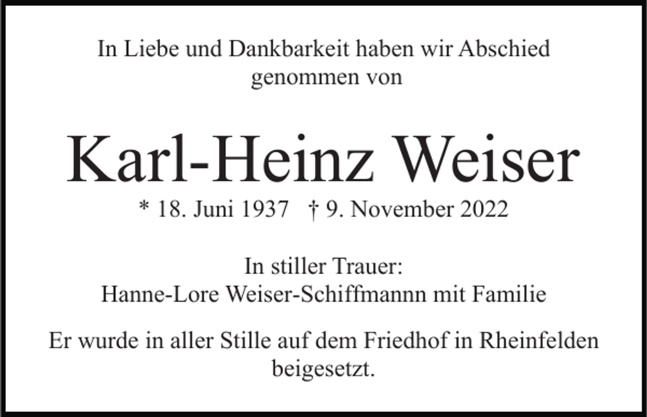 <p>In Liebe und Dankbarkeit haben wir Abschied<br />genommen von</p><p>Karl-Heinz Weiser<br />* 18. Juni 1937 † 9. November 2022</p><p>In stiller Trauer:<br />Hanne-Lore Weiser-Schiffmannn mit Familie<br />Er wurde in aller Stille auf dem Friedhof in Rheinfelden<br />beigesetzt.</p>