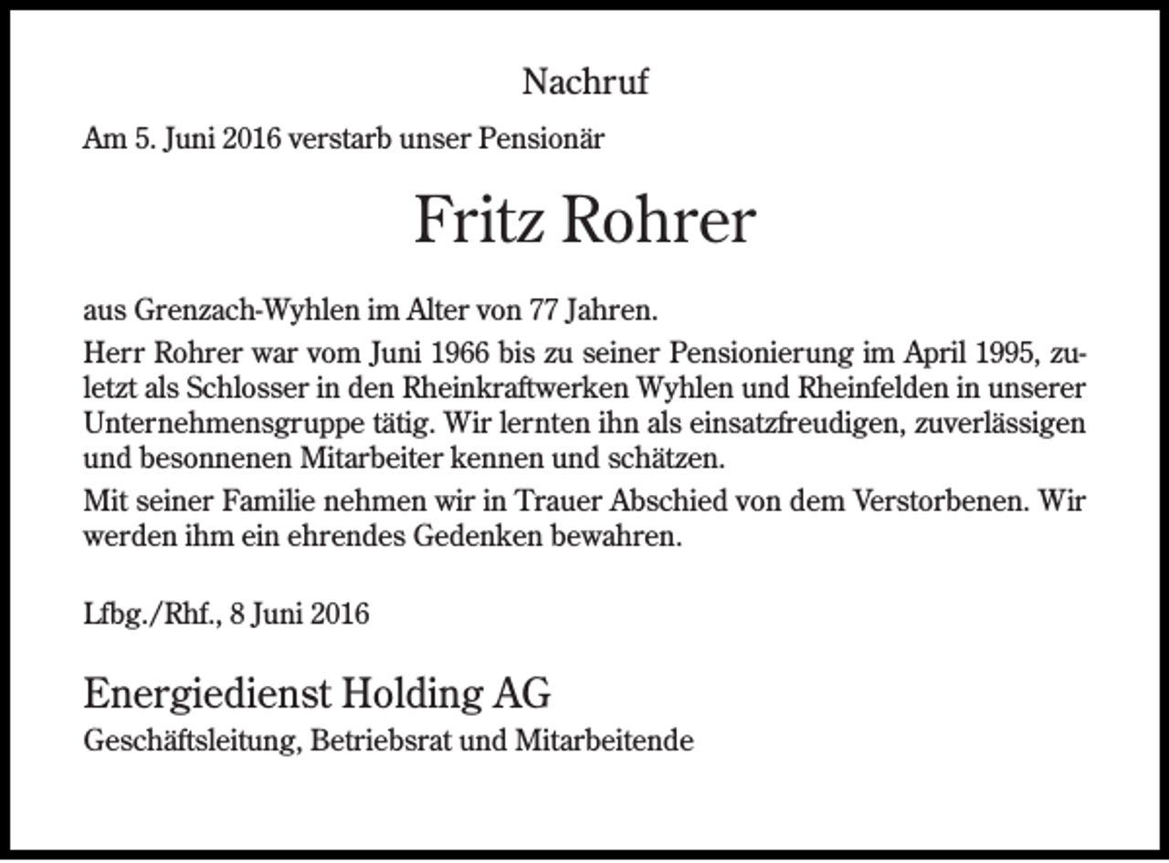 <p>Nachruf<br />Am 5. Juni 2016 verstarb unser Pensionär</p><p>Fritz Rohrer<br />aus Grenzach-Wyhlen im Alter von 77 Jahren.<br />Herr Rohrer war vom Juni 1966 bis zu seiner Pensionierung im April 1995, zuletzt als Schlosser in den Rheinkraftwerken Wyhlen und Rheinfelden in unserer<br />Unternehmensgruppe tätig. Wir lernten ihn als einsatzfreudigen, zuverlässigen<br />und besonnenen Mitarbeiter kennen und schätzen.<br />Mit seiner Familie nehmen wir in Trauer Abschied von dem Verstorbenen. Wir<br />werden ihm ein ehrendes Gedenken bewahren.<br />Lfbg./Rhf., 8 Juni 2016</p><p>Energiedienst Holding AG<br />Geschäftsleitung, Betriebsrat und Mitarbeitende</p>