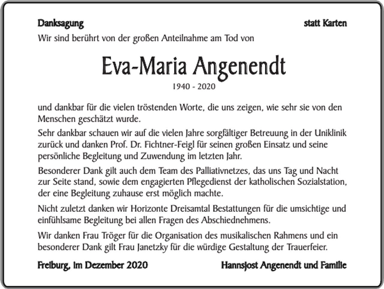<p>statt Karten</p><p>Danksagung<br />Wir sind berührt von der großen Anteilnahme am Tod von</p><p>Eva-Maria Angenendt<br />1940 - 2020</p><p>und dankbar für die vielen tröstenden Worte, die uns zeigen, wie sehr sie von den<br />Menschen geschätzt wurde.<br />Sehr dankbar schauen wir auf die vielen Jahre sorgfältiger Betreuung in der Uniklinik<br />zurück und danken Prof. Dr. Fichtner-Feigl für seinen großen Einsatz und seine<br />persönliche Begleitung und Zuwendung im letzten Jahr.<br />Besonderer Dank gilt auch dem Team des Palliativnetzes, das uns Tag und Nacht<br />zur Seite stand, sowie dem engagierten Pflegedienst der katholischen Sozialstation,<br />der eine Begleitung zuhause erst möglich machte.<br />Nicht zuletzt danken wir Horizonte Dreisamtal Bestattungen für die umsichtige und<br />einfühlsame Begleitung bei allen Fragen des Abschiednehmens.<br />Wir danken Frau Tröger für die Organisation des musikalischen Rahmens und ein<br />besonderer Dank gilt Frau Janetzky für die würdige Gestaltung der Trauerfeier.<br />Freiburg, im Dezember 2020</p><p>Hannsjost Angenendt und Familie</p>