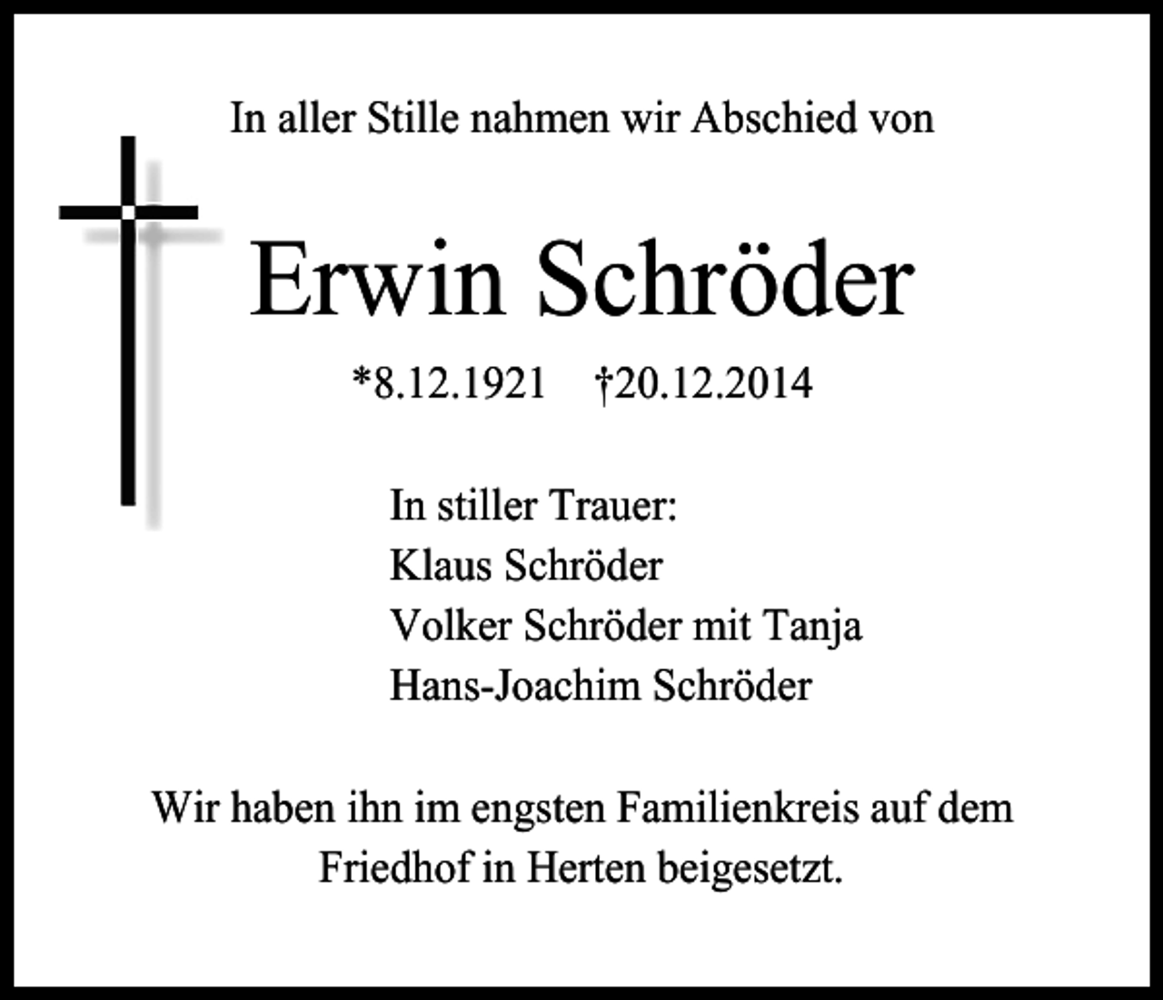 <p>In aller Stille nahmen wir Abschied von</p><p>Erwin Schröder<br />*8.12.1921 †20.12.2014<br />In stiller Trauer:<br />Klaus Schröder<br />Volker Schröder mit Tanja<br />Hans-Joachim Schröder<br />Wir haben ihn im engsten Familienkreis auf dem<br />Friedhof in Herten beigesetzt.</p>