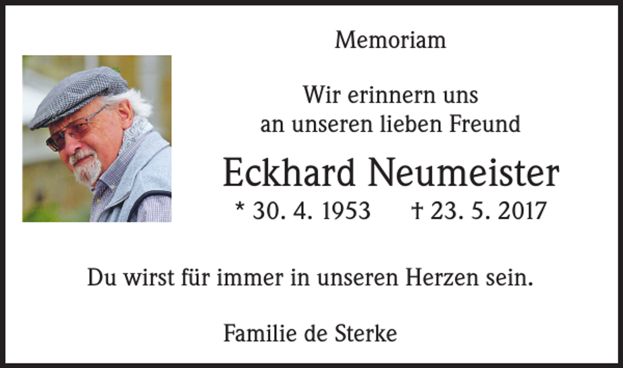 <p>Memoriam<br />Wir erinnern uns<br />an unseren lieben Freund</p><p>Eckhard Neumeister<br />* 30. 4. 1953</p><p>† 23. 5. 2017</p><p>Du wirst für immer in unseren Herzen sein.<br />Familie de Sterke</p>