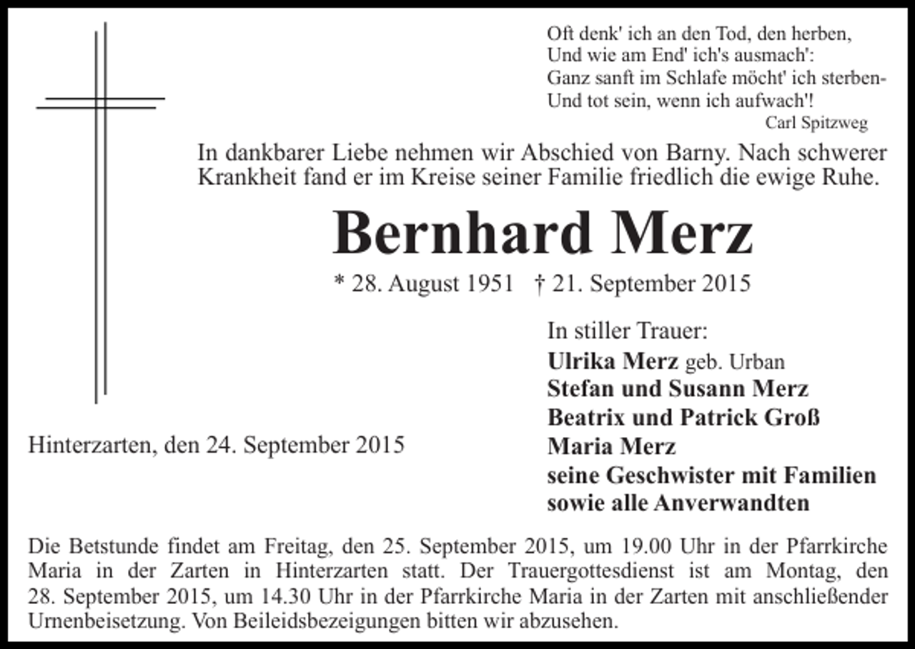 <p>Oft denk' ich an den Tod, den herben,<br />Und wie am End' ich's ausmach':<br />Ganz sanft im Schlafe möcht' ich sterbenUnd tot sein, wenn ich aufwach'!<br />Carl Spitzweg</p><p>In dankbarer Liebe nehmen wir Abschied von Barny. Nach schwerer<br />Krankheit fand er im Kreise seiner Familie friedlich die ewige Ruhe.</p><p>Bernhard Merz<br />* 28. August 1951 † 21. September 2015</p><p>Hinterzarten, den 24. September 2015</p><p>In stiller Trauer:<br />Ulrika Merz geb. Urban<br />Stefan und Susann Merz<br />Beatrix und Patrick Groß<br />Maria Merz<br />seine Geschwister mit Familien<br />sowie alle Anverwandten</p><p>Die Betstunde findet am Freitag, den 25. September 2015, um 19.00 Uhr in der Pfarrkirche<br />Maria in der Zarten in Hinterzarten statt. Der Trauergottesdienst ist am Montag, den<br />28. September 2015, um 14.30 Uhr in der Pfarrkirche Maria in der Zarten mit anschließender<br />Urnenbeisetzung. Von Beileidsbezeigungen bitten wir abzusehen.</p>