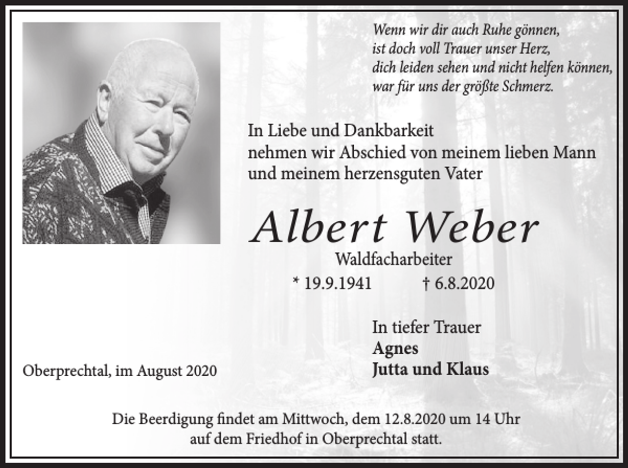 <p>Wenn wir dir auch Ruhe gönnen,<br />ist doch voll Trauer unser Herz,<br />dich leiden sehen und nicht helfen können,<br />war für uns der größte Schmerz.</p><p>In Liebe und Dankbarkeit<br />nehmen wir Abschied von meinem lieben Mann<br />und meinem herzensguten Vater</p><p>Albert Weber<br />Waldfacharbeiter<br />* 19.9.1941<br />† 6.8.2020</p><p>Oberprechtal, im August 2020</p><p>In tiefer Trauer<br />Agnes<br />Jutta und Klaus</p><p>Die Beerdigung findet am Mittwoch, dem 12.8.2020 um 14 Uhr<br />auf dem Friedhof in Oberprechtal statt.</p>