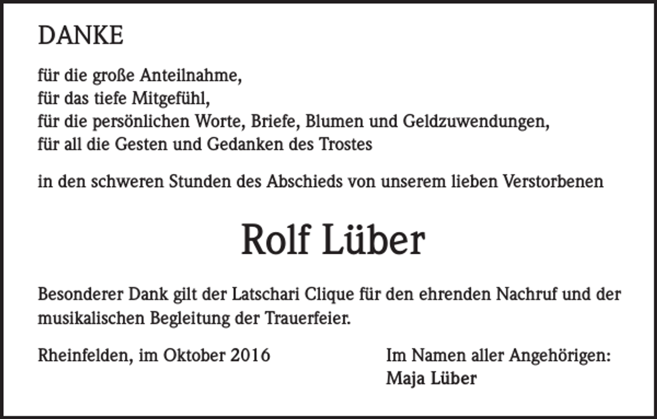 <p>DANKE<br />für die große Anteilnahme,<br />für das tiefe Mitgefühl,<br />für die persönlichen Worte, Briefe, Blumen und Geldzuwendungen,<br />für all die Gesten und Gedanken des Trostes<br />in den schweren Stunden des Abschieds von unserem lieben Verstorbenen</p><p>Rolf Lüber<br />Besonderer Dank gilt der Latschari Clique für den ehrenden Nachruf und der<br />musikalischen Begleitung der Trauerfeier.<br />Rheinfelden, im Oktober 2016</p><p>Im Namen aller Angehörigen:<br />Maja Lüber</p>