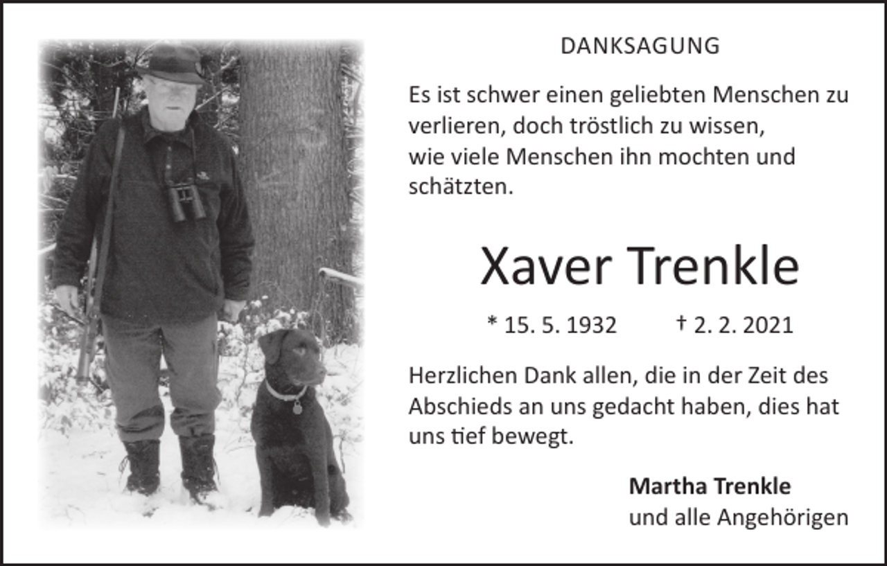 <p>DANKSAGUNG<br />Es ist schwer einen geliebten Menschen zu<br />verlieren, doch tröstlich zu wissen,<br />wie viele Menschen ihn mochten und<br />schätzten.</p><p>Xaver Trenkle<br />* 15. 5. 1932</p><p>† 2. 2. 2021</p><p>Herzlichen Dank allen, die in der Zeit des<br />Abschieds an uns gedacht haben, dies hat<br />uns tief bewegt.<br />Martha Trenkle<br />und alle Angehörigen</p>