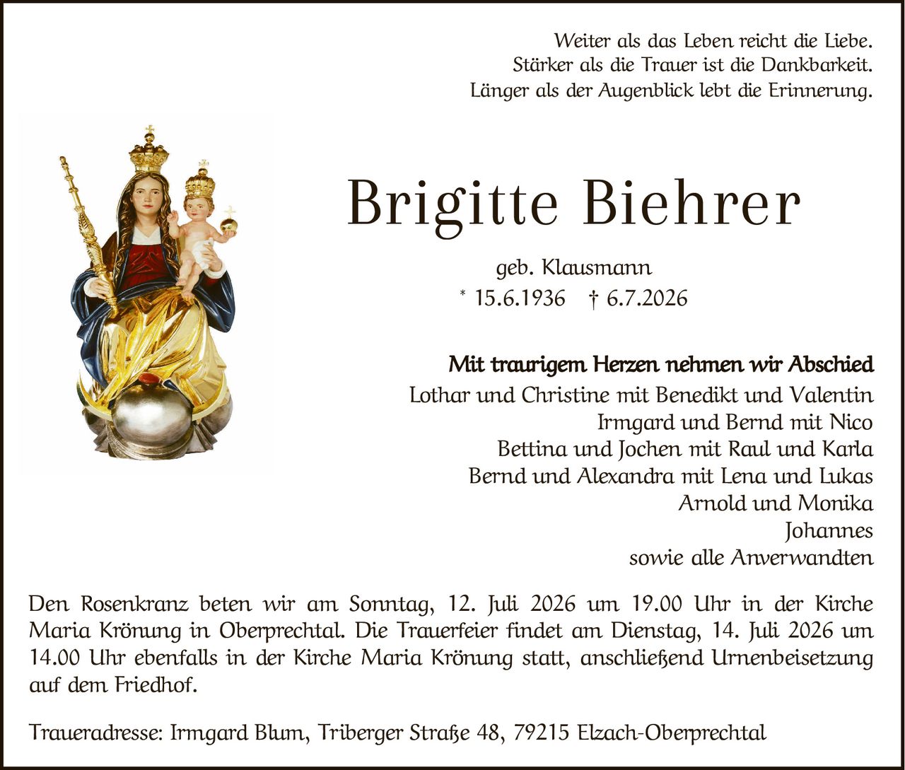 <p>Weiter als das Leben reicht die Liebe.<br>Stärker als die Trauer ist die Dankbarkeit.<br>Länger als der Augenblick lebt die Erinnerung.</p>

<p><strong>Brigitte Biehrer</strong><br>geb. Klausmann<br>* 15.6.1936 † 6.7.2026</p>

<p>Mit traurigem Herzen nehmen wir Abschied</p>

<p>Den Rosenkranz beten wir am Sonntag, 12. Juli 2026 um 19.00 Uhr in der Kirche Maria Krönung in Oberprechtal. Die Trauerfeier findet am Dienstag, 14. Juli 2026 um 14.00 Uhr ebenfalls in der Kirche Maria Krönung statt, anschließend Urnenbeisetzung auf dem Friedhof.</p>

<p>Lothar und Christine mit Benedikt und Valentin<br>Irmgard und Bernd mit Nico<br>Bettina und Jochen mit Raul und Karla<br>Bernd und Alexandra mit Lena und Lukas<br>Arnold und Monika<br>Johannes<br>sowie alle Anwerwandten</p>

<p>Traueradresse: Irmgard Blum, Tiberger Straße 48, 79215 Elzach-Oberprechtal</p>
