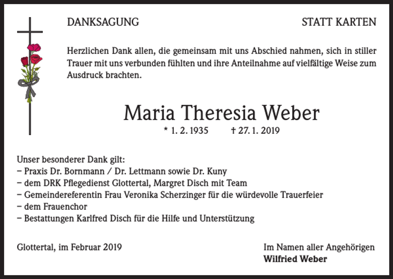 <p>DANKSAGUNG</p><p>STATT KARTEN</p><p>Herzlichen Dank allen, die gemeinsam mit uns Abschied nahmen, sich in stiller<br />Trauer mit uns verbunden fühlten und ihre Anteilnahme auf vielfältige Weise zum<br />Ausdruck brachten.</p><p>Maria Theresia Weber<br />* 1. 2. 1935 † 27. 1. 2019</p><p>Unser besonderer Dank gilt:<br />– Praxis Dr. Bornmann / Dr. Lettmann sowie Dr. Kuny<br />– dem DRK Pflegedienst Glottertal, Margret Disch mit Team<br />– Gemeindereferentin Frau Veronika Scherzinger für die würdevolle Trauerfeier<br />– dem Frauenchor<br />– Bestattungen Karlfred Disch für die Hilfe und Unterstützung<br />Glottertal, im Februar 2019 Im Namen aller Angehörigen<br />Wilfried Weber</p>