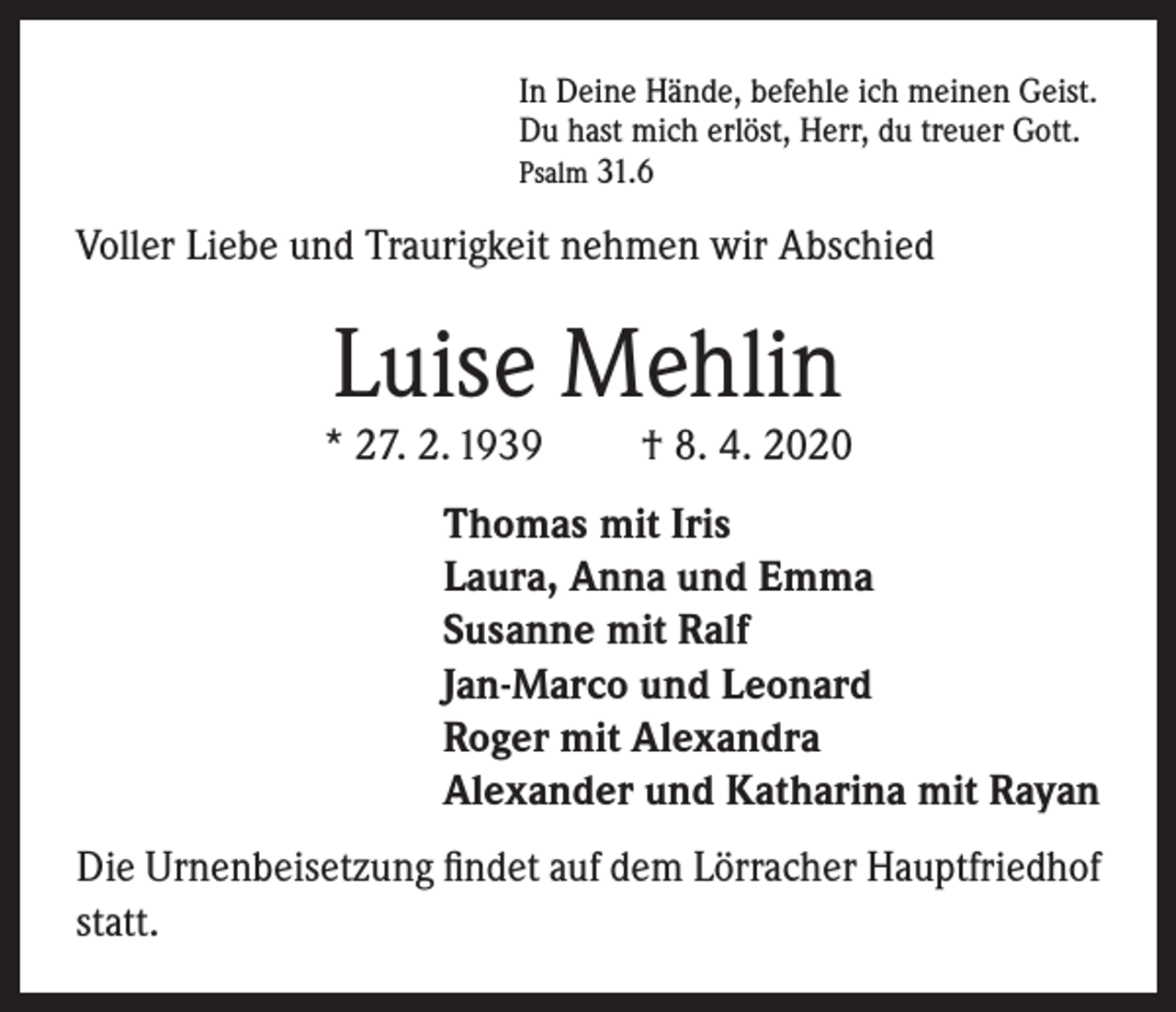 <p>In Deine Hände, befehle ich meinen Geist.<br />Du hast mich erlöst, Herr, du treuer Gott.<br />Psalm 31.6</p><p>Voller Liebe und Traurigkeit nehmen wir Abschied</p><p>Luise Mehlin</p><p>* 27. 2. 1939</p><p>† 8. 4. 2020</p><p>Thomas mit Iris<br />Laura, Anna und Emma<br />Susanne mit Ralf<br />Jan-Marco und Leonard<br />Roger mit Alexandra<br />Alexander und Katharina mit Rayan<br />Die Urnenbeisetzung findet auf dem Lörracher Hauptfriedhof<br />statt.</p>