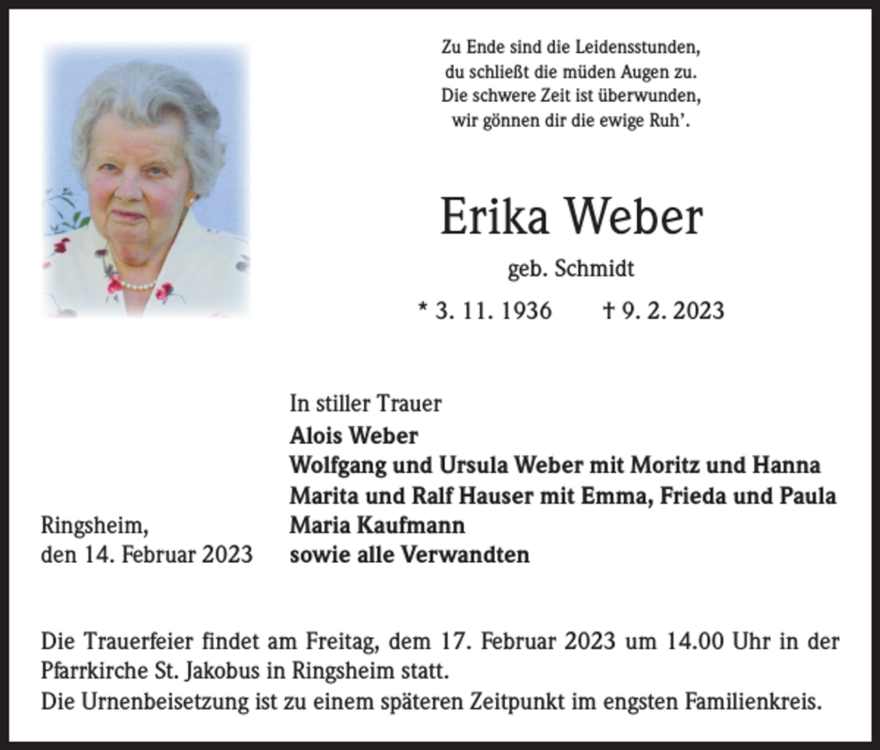 <p>Zu Ende sind die Leidensstunden,<br />du schließt die müden Augen zu.<br />Die schwere Zeit ist überwunden,<br />wir gönnen dir die ewige Ruh’.</p><p>Erika Weber<br />geb. Schmidt<br />* 3. 11. 1936 † 9. 2. 2023</p><p>Ringsheim,<br />den 14. Februar 2023</p><p>In stiller Trauer<br />Alois Weber<br />Wolfgang und Ursula Weber mit Moritz und Hanna<br />Marita und Ralf Hauser mit Emma, Frieda und Paula<br />Maria Kaufmann<br />sowie alle Verwandten</p><p>Die Trauerfeier findet am Freitag, dem 17. Februar 2023 um 14.00 Uhr in der<br />­Pfarrkirche St. Jakobus in Ringsheim statt.<br />Die Urnenbeisetzung ist zu einem späteren Zeitpunkt im engsten Familienkreis.</p>