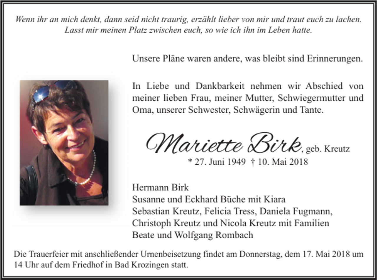 <p>Wenn<br />We<br />n n i hr<br />ihra an<br />n mimich<br />c h d denkt,<br />e n kt, d dann<br />a n n s ei<br />seid<br />d ninicht<br />c ht trtraurig,<br />a uri g, erz<br />erzählt<br />ä hlt lilieber<br />e b er v von<br />o n mir<br />miru und<br />n d trtraut<br />a ut e euch<br />u c h z zu<br />u l alachen.<br />c h e n.<br />L asst mir<br />mir meinen<br />m ei n e n Platz<br />Pl atz zzwischen<br />wis c h e n eeuch,<br />u c h, sso<br />o wie<br />wi e iich<br />c h iihn<br />h n iim<br />m LLeben<br />e b e n hhatte.<br />att e.<br />Lasst</p><p>UUnsere<br />ns er e PlPläne<br />ä n e wwaren<br />ar e n aandere,<br />n d er e, wwas<br />as blbleibt<br />ei bt sisind<br />n d Eri<br />Erinnerungen.<br />n n er u n g e n.<br />I n Liebe<br />Li e b e und<br />u n d Dankbarkeit<br />D a n k b ar k eit nehmen<br />n e h m e n wir<br />wir Abschied<br />A bs c hi e d von<br />von<br />In<br />meiner<br />m ei n er lilieben<br />e b e n FrFrau,<br />a u, mmeiner<br />ei n er Mutter,<br />M utt er, SSchwiegermutter<br />c h wi e g er m utt er uund<br />nd<br />Oma,<br />Tante.<br />O m a, uunserer<br />ns er er SSchwester,<br />c h w est er, SSchwägerin<br />c h w ä g eri n uund<br />n d Ta<br />nt e.</p><p>MMariette<br />ariette Birk<br />Birk</p><p>, geb.<br />g e b. Kreutz<br />Kr e ut z<br />7. JJuni<br />u ni 1194 4 9 †† 110.<br />0. Mai<br />M ai 22<br />** 227.</p><p>H er m a n n Bir<br />Hermann<br />Birk<br />k<br />SSusanne<br />us a n n e uund<br />n d Eckhard<br />E c k h ar d Büche<br />B ü c h e mit<br />mit Kiara<br />Ki ar a<br />SSebastian<br />e b asti a n Kreutz,<br />Kr e ut z, FFelicia<br />eli ci a Tress,<br />Tr ess, Daniela<br />D a ni el a FFugmann,<br />u g m a n n,<br />CChristoph<br />hrist o p h Kreutz<br />Kr e ut z uund<br />n d Nicola<br />Ni c ol a Kreutz<br />Kr e ut z mit<br />mit FFamilien<br />a mili e n<br />BBeate<br />e at e uund<br />n d Wolfgang<br />W olf g a n g RRombach<br />o m bac h<br />Di e TrTrauerfeier<br />Die<br />a u erf ei er mit<br />mit aanschließender<br />ns c hli e ß e n d er Ur<br />Urnenbeisetzung<br />n e n b eis et z u n g fifindet<br />n d et aam<br />m DDonnerstag,<br />o n n erst a g, ddem<br />e m 117.<br />7. Mai<br />M ai 22018<br />0 1 8 uum<br />m<br />11 Uhr<br />U hr aauf<br />uf ddem<br />e m Friedhof<br />Fri e d h of iin<br />n Bad<br />B a d Krozingen<br />Kr o zi n g e n ststatt.<br />att.</p>