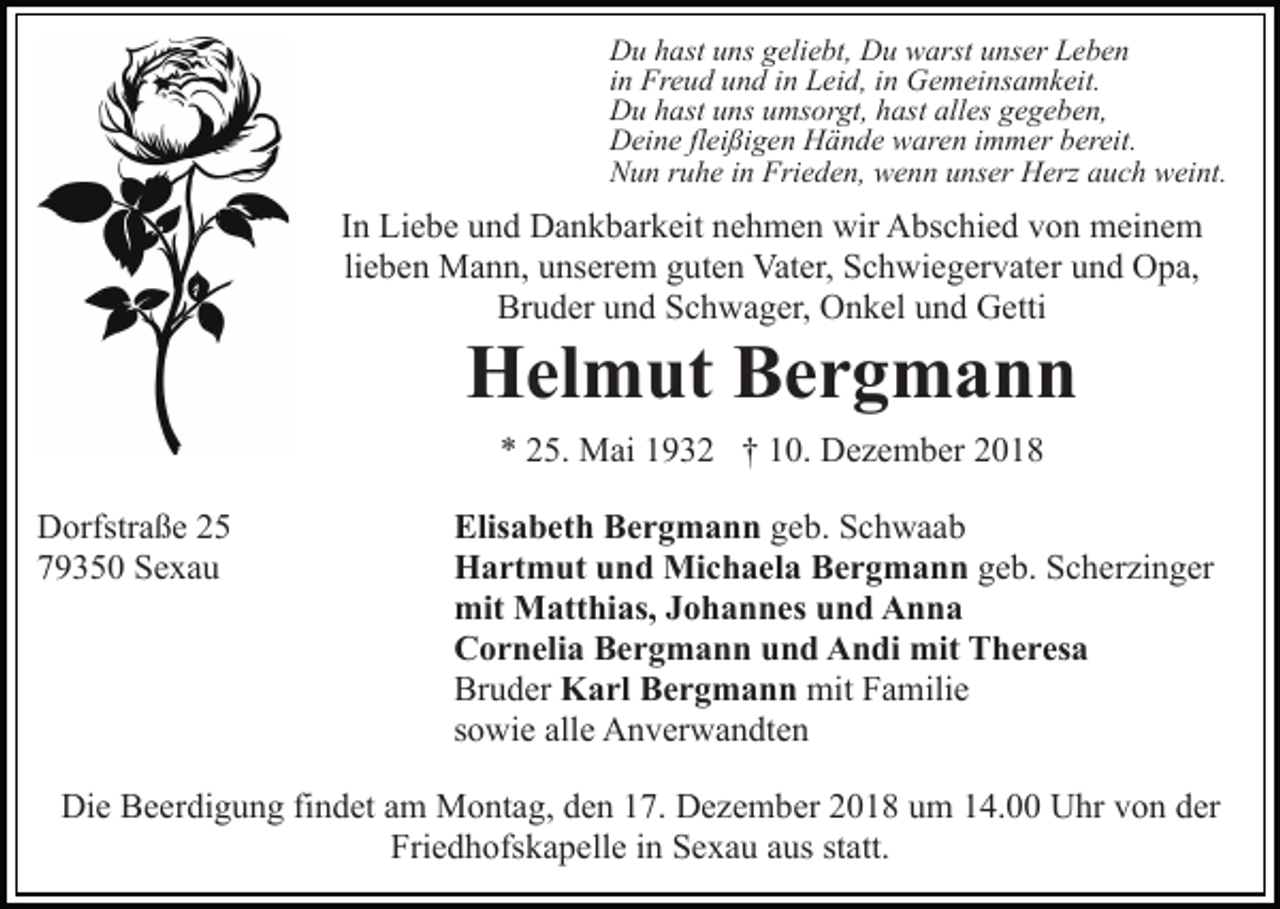 <p>Du hast uns geliebt, Du warst unser Leben<br />in Freud und in Leid, in Gemeinsamkeit.<br />Du hast uns umsorgt, hast alles gegeben,<br />Deine fleißigen Hände waren immer bereit.<br />Nun ruhe in Frieden, wenn unser Herz auch weint.</p><p>In Liebe und Dankbarkeit nehmen wir Abschied von meinem<br />lieben Mann, unserem guten Vater, Schwiegervater und Opa,<br />Bruder und Schwager, Onkel und Getti</p><p>Helmut Bergmann<br />* 25. Mai 1932 † 10. Dezember 2018<br />Dorfstraße 25<br />79350 Sexau</p><p>Elisabeth Bergmann geb. Schwaab<br />Hartmut und Michaela Bergmann geb. Scherzinger<br />mit Matthias, Johannes und Anna<br />Cornelia Bergmann und Andi mit Theresa<br />Bruder Karl Bergmann mit Familie<br />sowie alle Anverwandten</p><p>Die Beerdigung findet am Montag, den 17. Dezember 2018 um 14.00 Uhr von der<br />Friedhofskapelle in Sexau aus statt.</p>