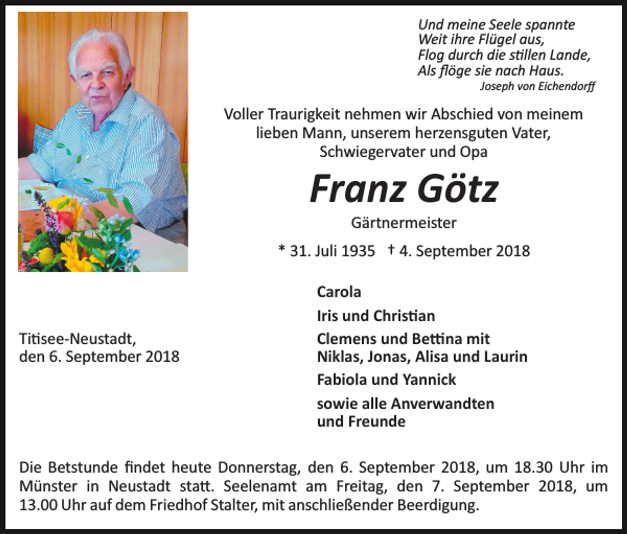 <p>Und meine Seele spannte<br />Weit ihre Flügel aus,<br />Flog durch die s�llen Lande,<br />Als ﬂöge sie nach Haus.<br />Joseph von Eichendorﬀ</p><p>Voller Traurigkeit nehmen wir Abschied von meinem<br />lieben Mann, unserem herzensguten Vater,<br />Schwiegervater und Opa</p><p>Franz Götz<br />Gärtnermeister<br />* 31. Juli 1935 † 4. September 2018</p><p>Ti�see­Neustadt,<br />den 6. September 2018</p><p>Carola<br />Iris und Chris�an<br />Clemens und Be�na mit<br />Niklas, Jonas, Alisa und Laurin<br />Fabiola und Yannick<br />sowie alle Anverwandten<br />und Freunde</p><p>Die Betstunde ﬁndet heute Donnerstag, den 6. September 2018, um 18.30 Uhr im<br />Münster in Neustadt sta�. Seelenamt am Freitag, den 7. September 2018, um<br />13.00 Uhr auf dem Friedhof Stalter, mit anschließender Beerdigung.</p>
