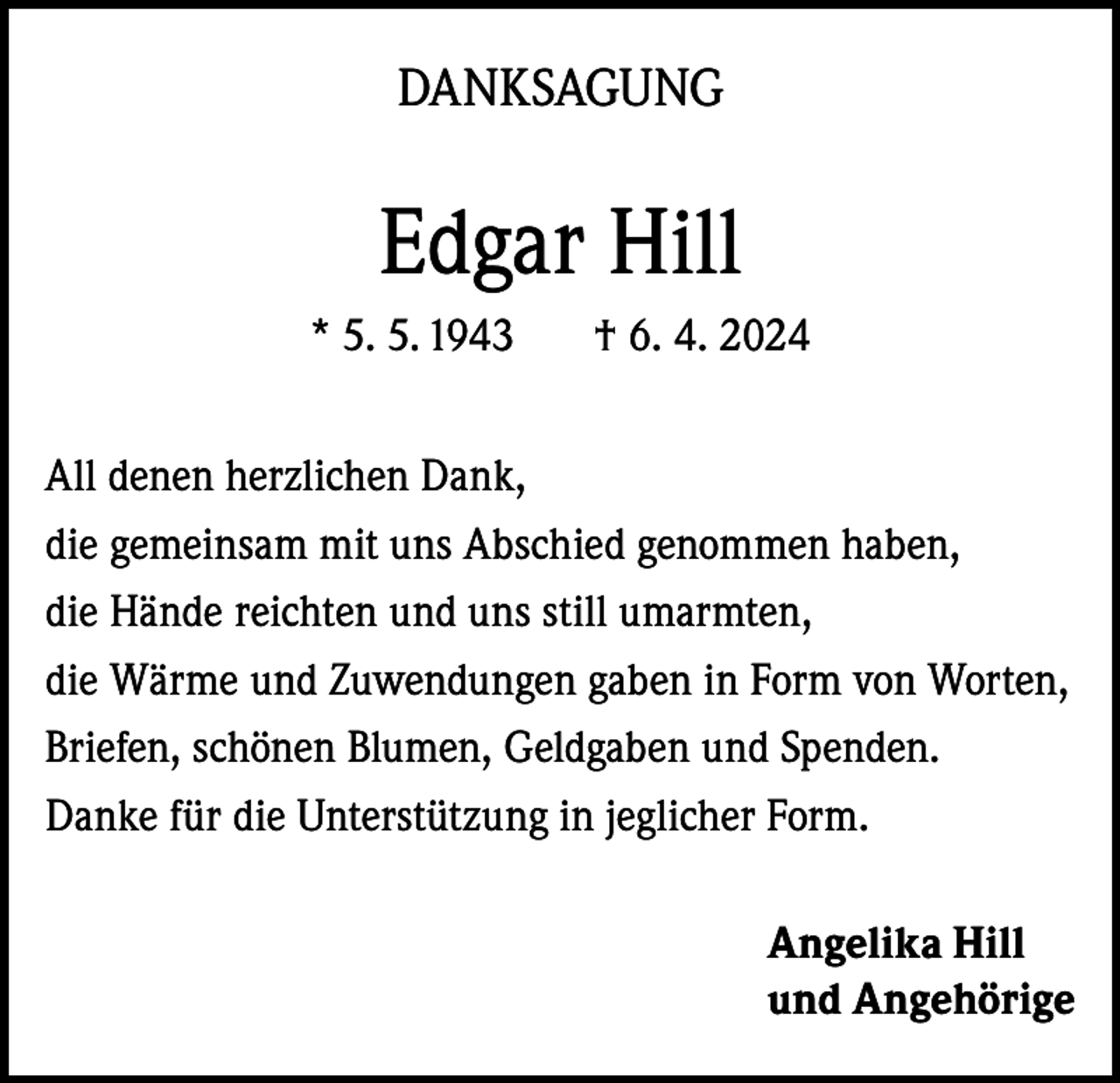 <p>DANKSAGUNG</p><p>Edgar Hill<br />* 5. 5. 1943</p><p>† 6. 4. 2024</p><p>All denen herzlichen Dank,<br />die gemeinsam mit uns Abschied genommen haben,<br />die Hände reichten und uns still umarmten,<br />die Wärme und Zuwendungen gaben in Form von Worten,<br />Briefen, schönen Blumen, Geldgaben und Spenden.<br />Danke für die Unterstützung in jeglicher Form.<br />Angelika Hill<br />und Angehörige</p>