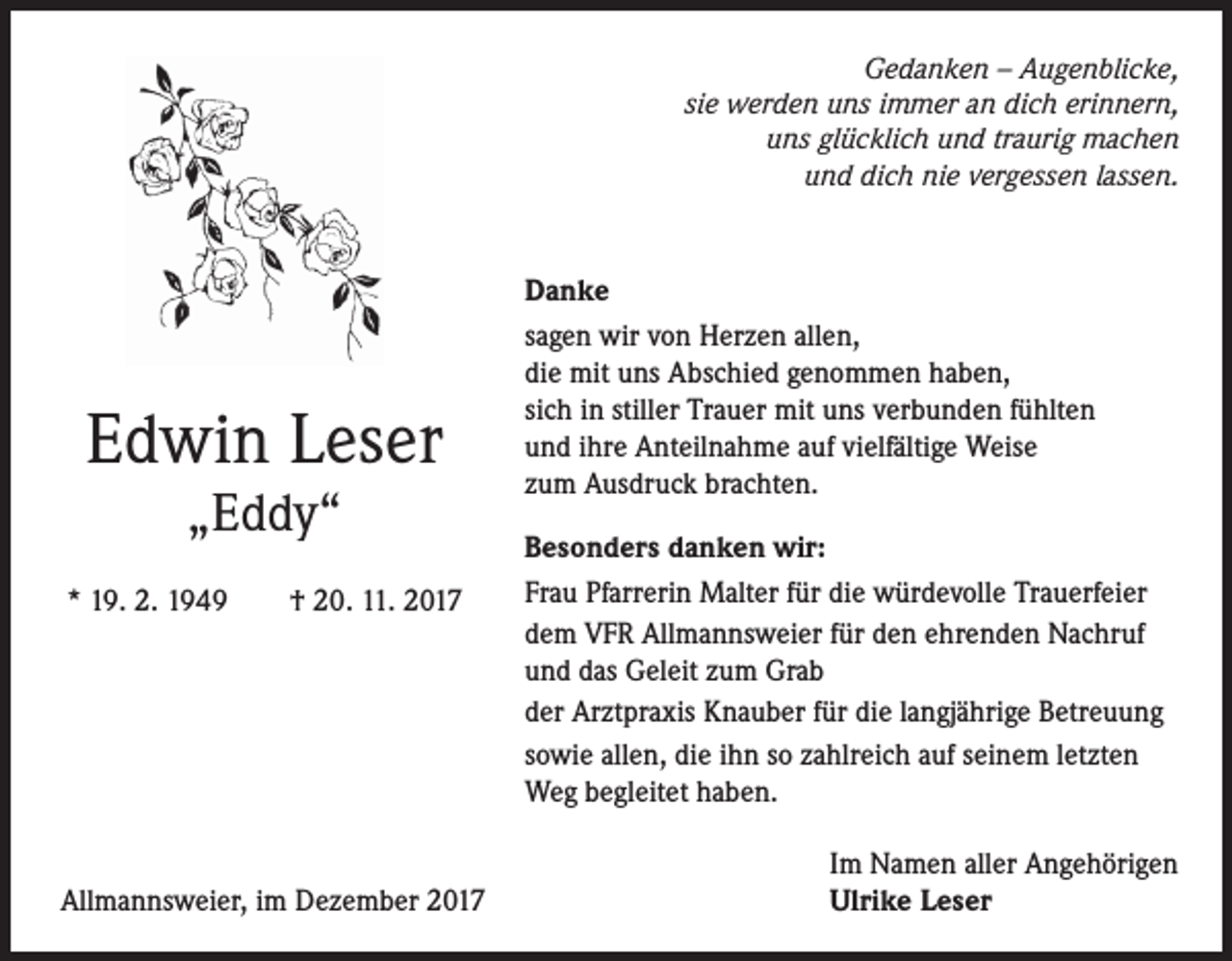<p>Gedanken – Augenblicke,<br />sie werden uns immer an dich erinnern,<br />uns glücklich und traurig machen<br />und dich nie vergessen lassen.</p><p>Edwin Leser<br />„Eddy“</p><p>* 19. 2. 1949</p><p>† 20. 11. 2017</p><p>Allmannsweier, im Dezember 2017</p><p>Danke<br />sagen wir von Herzen allen,<br />die mit uns Abschied genommen haben,<br />sich in stiller Trauer mit uns verbunden fühlten<br />und ihre Anteilnahme auf vielfältige Weise<br />zum Ausdruck brachten.<br />Besonders danken wir:<br />Frau Pfarrerin Malter für die würdevolle Trauerfeier<br />dem VFR Allmannsweier für den ehrenden Nachruf<br />und das Geleit zum Grab<br />der Arztpraxis Knauber für die langjährige Betreuung<br />sowie allen, die ihn so zahlreich auf seinem letzten<br />Weg begleitet haben.<br />Im Namen aller Angehörigen<br />Ulrike Leser</p>