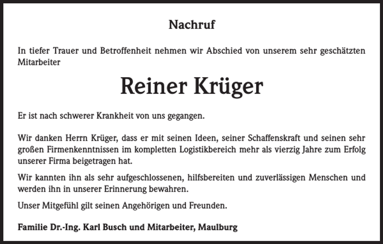<p>Nachruf<br />In tiefer Trauer und Betroffenheit nehmen wir Abschied von unserem sehr geschätzten<br />Mitarbeiter</p><p>Reiner Krüger<br />Er ist nach schwerer Krankheit von uns gegangen.<br />Wir danken Herrn Krüger, dass er mit seinen Ideen, seiner Schaffenskraft und seinen sehr<br />großen Firmenkenntnissen im kompletten Logistikbereich mehr als vierzig Jahre zum Erfolg<br />unserer Firma beigetragen hat.<br />Wir kannten ihn als sehr aufgeschlossenen, hilfsbereiten und zuverlässigen Menschen und<br />werden ihn in unserer Erinnerung bewahren.<br />Unser Mitgefühl gilt seinen Angehörigen und Freunden.<br />Familie Dr.-Ing. Karl Busch und Mitarbeiter, Maulburg</p>
