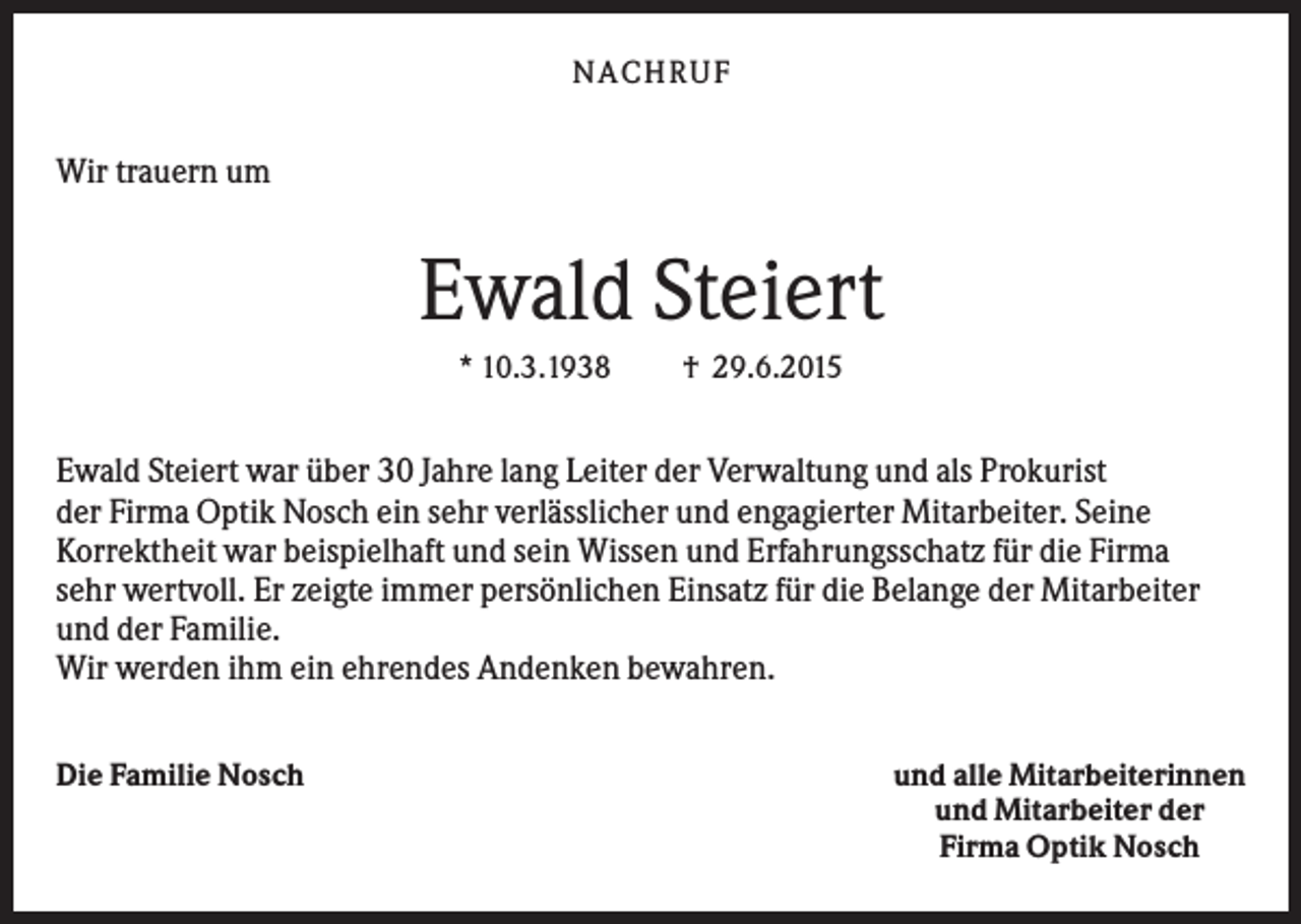 <p>NACHRUF</p><p>Wir trauern um</p><p>Ewald Steiert<br />* 10.3.1938</p><p>† 29.6.2015</p><p>Ewald Steiert war über 30 Jahre lang Leiter der Verwaltung und als Prokurist<br />der Firma Optik Nosch ein sehr verlässlicher und engagierter Mitarbeiter. Seine<br />Korrektheit war beispielhaft und sein Wissen und Erfahrungsschatz für die Firma<br />sehr wertvoll. Er zeigte immer persönlichen Einsatz für die Belange der Mitarbeiter<br />und der Familie.<br />Wir werden ihm ein ehrendes Andenken bewahren.<br />Die Familie Nosch</p><p>und alle Mitarbeiterinnen<br />und Mitarbeiter der<br />Firma Optik Nosch</p>