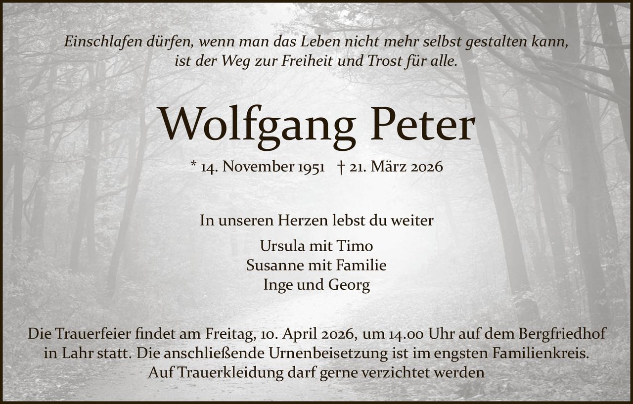 Einschlafen dürfen, wenn man das Leben nicht mehr selbst gestalten kann,
ist der Weg zur Freiheit und Trost für alle.

Wolfgang Peter
* 14. November 1951 † 21. März 2026
In unseren Herzen lebst du weiter
Ursula mit Timo
Susanne mit Familie
Inge und Georg
Die Trauerfeier ﬁndet am Freitag, 10. April 2026, um 14.00 Uhr auf dem Bergfriedhof
in Lahr statt. Die anschließende Urnenbeisetzung ist im engsten Familienkreis.
Auf Trauerkleidung darf gerne verzichtet werden