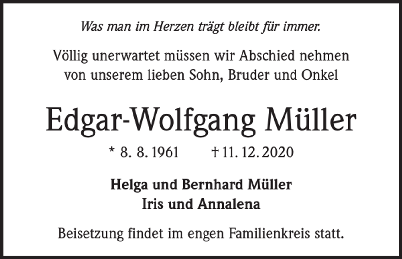 <p>Was man im Herzen trägt bleibt für immer.</p><p>Völlig unerwartet müssen wir Abschied nehmen<br />von unserem lieben Sohn, Bruder und Onkel</p><p>Edgar-Wolfgang Müller<br />* 8. 8. 1961 † 11. 12. 2020<br />Helga und Bernhard Müller<br />Iris und Annalena<br />Beisetzung findet im engen Familienkreis statt.</p>