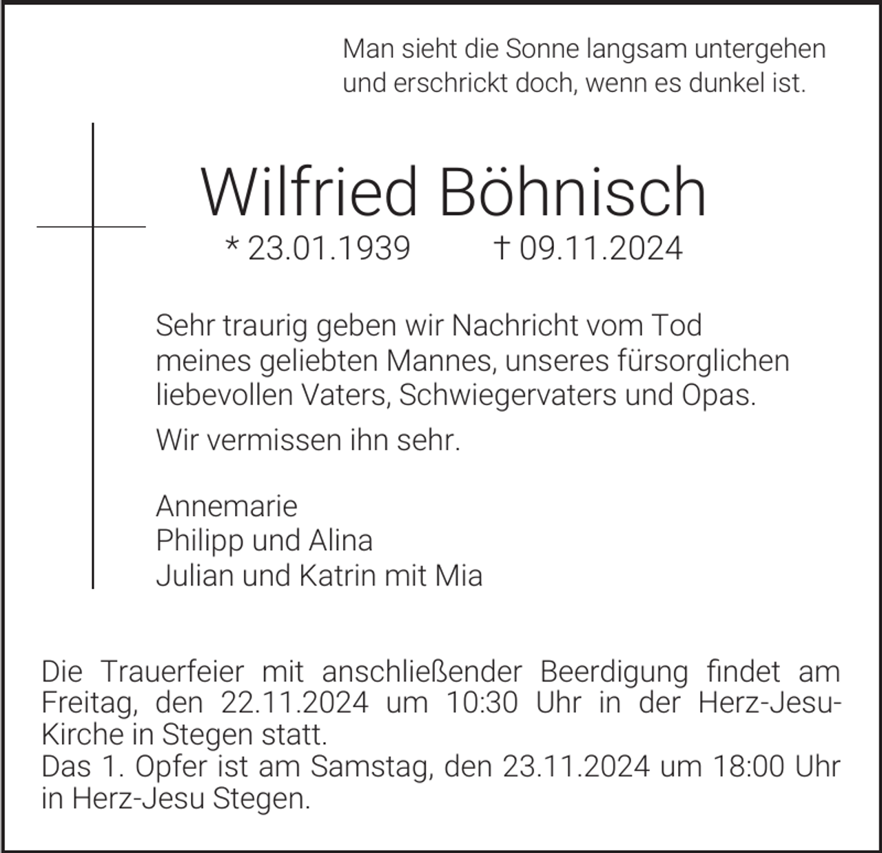 <p>Man sieht die Sonne langsam untergehen<br />und erschrickt doch, wenn es dunkel ist.</p><p>Wilfried Böhnisch<br />* 23.01.1939</p><p>† 09.11.2024</p><p>Sehr traurig geben wir Nachricht vom Tod<br />meines geliebten Mannes, unseres fürsorglichen<br />liebevollen Vaters, Schwiegervaters und Opas.<br />Wir vermissen ihn sehr.<br />Annemarie<br />Philipp und Alina<br />Julian und Katrin mit Mia<br />Die Trauerfeier mit anschließender Beerdigung findet am<br />Freitag, den 22.11.2024 um 10:30 Uhr in der Herz-JesuKirche in Stegen statt.<br />Das 1. Opfer ist am Samstag, den 23.11.2024 um 18:00 Uhr<br />in Herz-Jesu Stegen.</p>
