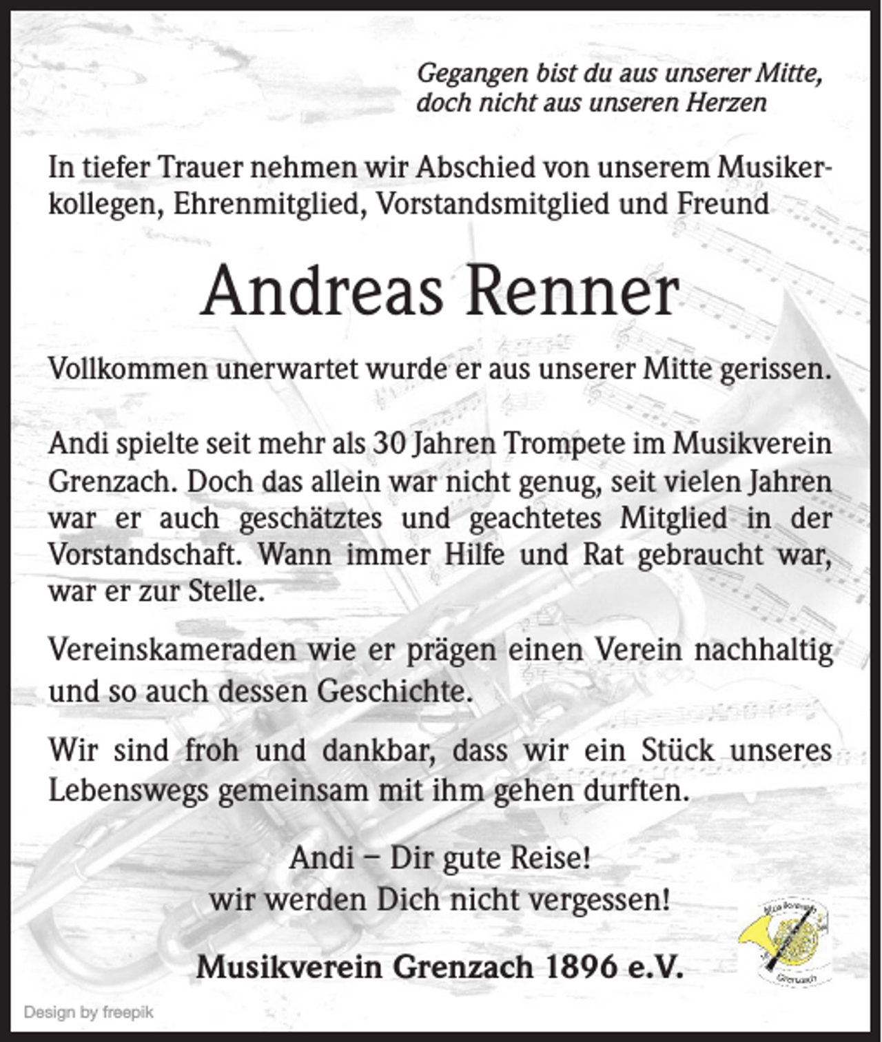 <p>Gegangen bist du aus unserer Mitte,<br />doch nicht aus unseren Herzen</p><p>In tiefer Trauer nehmen wir Abschied von unserem Musikerkollegen, Ehrenmitglied, Vorstandsmitglied und Freund</p><p>Andreas Renner<br />Vollkommen unerwartet wurde er aus unserer Mitte gerissen.<br />Andi spielte seit mehr als 30 Jahren Trompete im Musikverein<br />Grenzach. Doch das allein war nicht genug, seit vielen Jahren<br />war er auch geschätztes und geachtetes Mitglied in der<br />Vorstandschaft. Wann immer Hilfe und Rat gebraucht war,<br />war er zur Stelle.</p><p>Vereinskameraden wie er prägen einen Verein nachhaltig<br />und so auch dessen Geschichte.<br />Wir sind froh und dankbar, dass wir ein Stück unseres<br />Lebenswegs gemeinsam mit ihm gehen durften.<br />Andi – Dir gute Reise!<br />wir werden Dich nicht vergessen!<br />Musikverein Grenzach 1896 e.V.<br />Design by freepik</p>