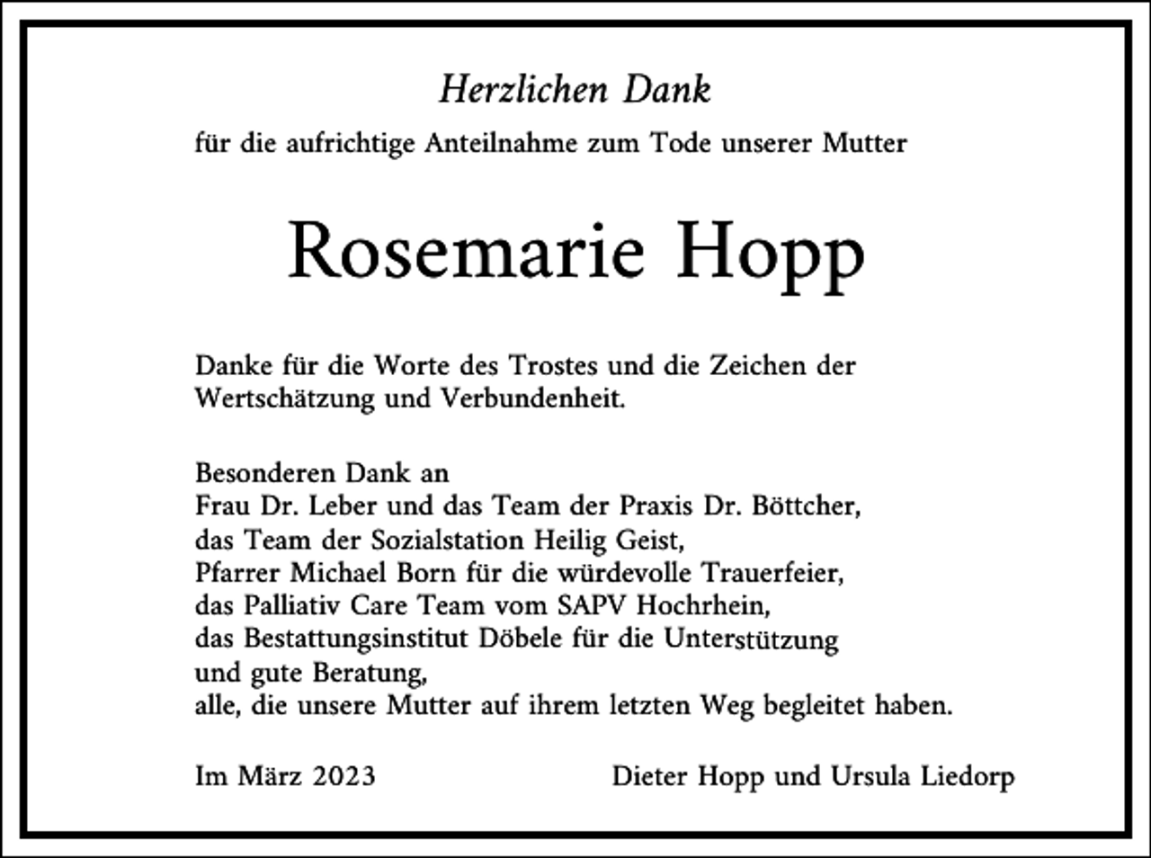 <p>Herzlichen Dank<br />für die aufrichtige Anteilnahme zum Tode unserer Mutter</p><p>Rosemarie Hopp<br />Danke für die Worte des Trostes und die Zeichen der<br />Wertschätzung und Verbundenheit.<br />Besonderen Dank an<br />Frau Dr. Leber und das Team der Praxis Dr. Böttcher,<br />das Team der Sozialstation Heilig Geist,<br />Pfarrer Michael Born für die würdevolle Trauerfeier,<br />das Palliativ Care Team vom SAPV Hochrhein,<br />das Bestattungsinstitut Döbele für die Unterstützung<br />und gute Beratung,<br />alle, die unsere Mutter auf ihrem letzten Weg begleitet haben.<br />Im März 2023</p><p>Dieter Hopp und Ursula Liedorp</p>
