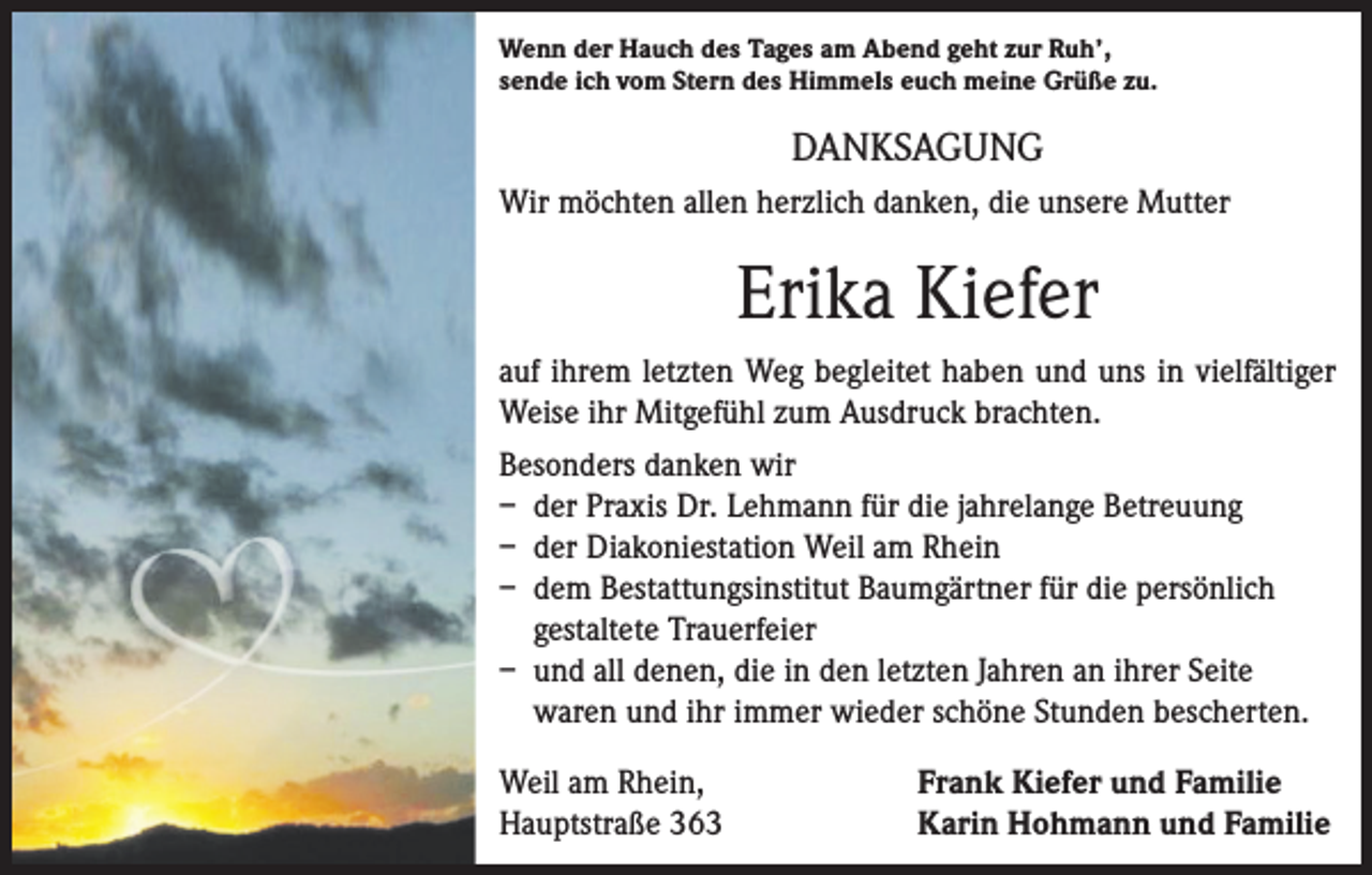 <p>Wenn der Hauch des Tages am Abend geht zur Ruh’,<br />sende ich vom Stern des Himmels euch meine Grüße zu.</p><p>DANKSAGUNG<br />Wir möchten allen herzlich danken, die unsere Mutter</p><p>Erika Kiefer<br />auf ihrem letzten Weg begleitet haben und uns in vielfältiger<br />Weise ihr Mitgefühl zum Ausdruck brachten.<br />Besonders danken wir<br />– der Praxis Dr. Lehmann für die jahrelange Betreuung<br />– der Diakoniestation Weil am Rhein<br />– dem Bestattungsinstitut Baumgärtner für die persönlich<br />gestaltete Trauerfeier<br />– und all denen, die in den letzten Jahren an ihrer Seite<br />waren und ihr immer wieder schöne Stunden bescherten.<br />Weil am Rhein,<br />Hauptstraße 363</p><p>Frank Kiefer und Familie<br />Karin Hohmann und Familie</p>
