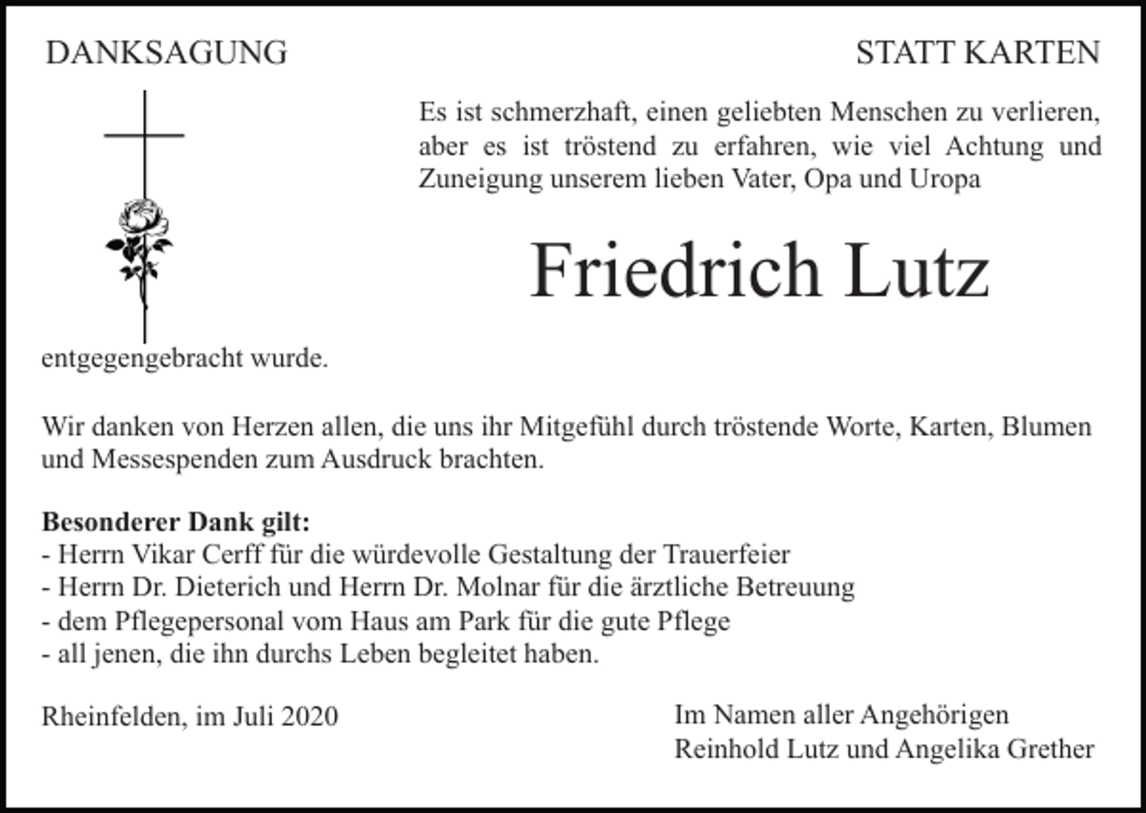 <p>DANKSAGUNG</p><p>STATT KARTEN<br />Es ist schmerzhaft, einen geliebten Menschen zu verlieren,<br />aber es ist tröstend zu erfahren, wie viel Achtung und<br />Zuneigung unserem lieben Vater, Opa und Uropa</p><p>Friedrich Lutz<br />entgegengebracht wurde.<br />Wir danken von Herzen allen, die uns ihr Mitgefühl durch tröstende Worte, Karten, Blumen<br />und Messespenden zum Ausdruck brachten.<br />Besonderer Dank gilt:<br />- Herrn Vikar Cerff für die würdevolle Gestaltung der Trauerfeier<br />- Herrn Dr. Dieterich und Herrn Dr. Molnar für die ärztliche Betreuung<br />- dem Pflegepersonal vom Haus am Park für die gute Pflege<br />- all jenen, die ihn durchs Leben begleitet haben.<br />Rheinfelden, im Juli 2020</p><p>Im Namen aller Angehörigen<br />Reinhold Lutz und Angelika Grether</p>