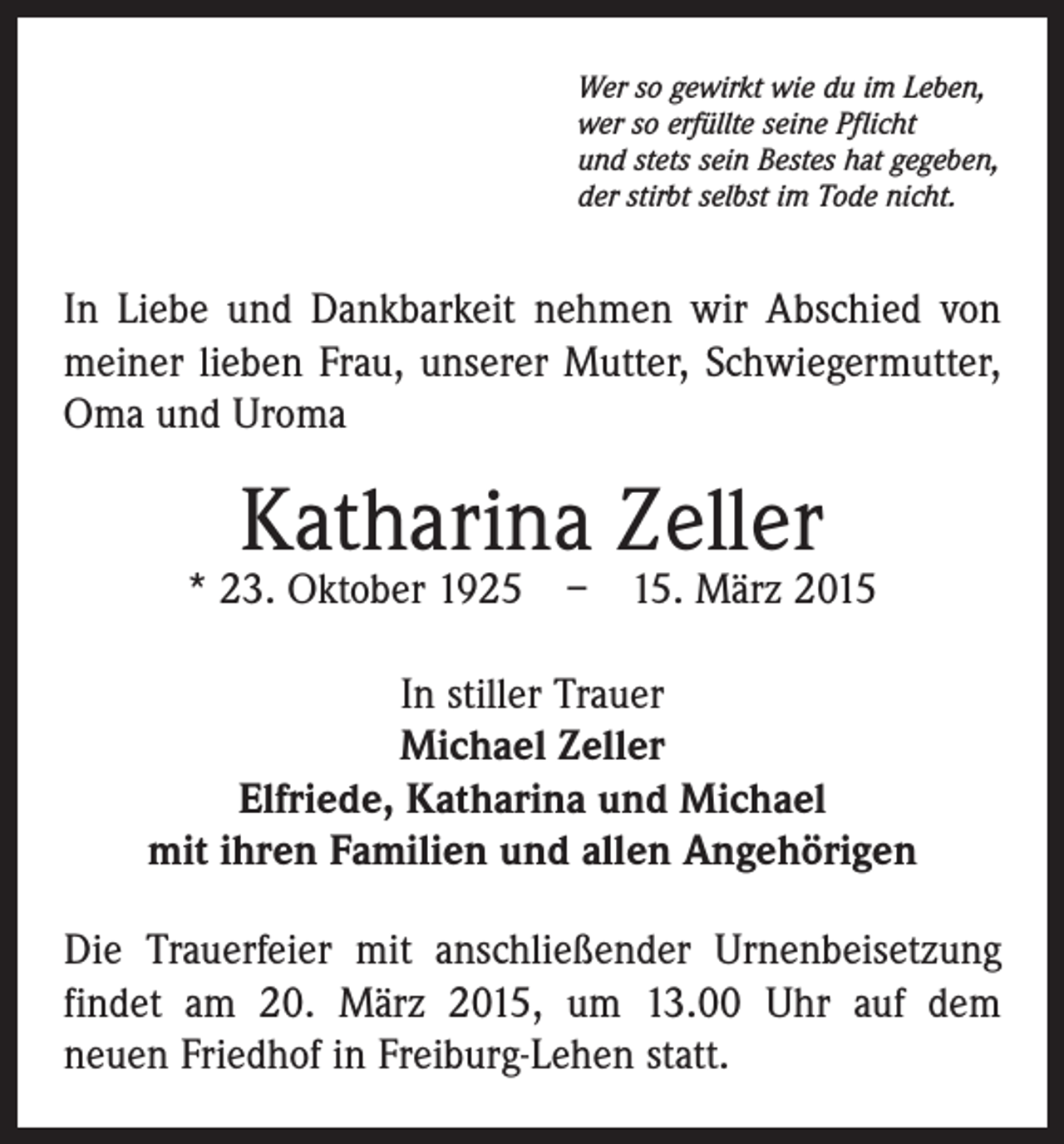 <p>Wer so gewirkt wie du im Leben,<br />wer so erfüllte seine Pflicht<br />und stets sein Bestes hat gegeben,<br />der stirbt selbst im Tode nicht.</p><p>In Liebe und Dankbarkeit nehmen wir Abschied von<br />­meiner lieben Frau, unserer Mutter, Schwiegermutter,<br />Oma und Uroma</p><p>Katharina Zeller</p><p>* 23. Oktober 1925 – 15. März 2015<br />In stiller Trauer<br />Michael Zeller<br />Elfriede, Katharina und Michael<br />mit ihren Familien und allen Angehörigen<br />Die Trauerfeier mit anschließender Urnenbeisetzung<br />­findet am 20. März 2015, um 13.00 Uhr auf dem­<br />neuen Friedhof in Freiburg-Lehen statt.</p>