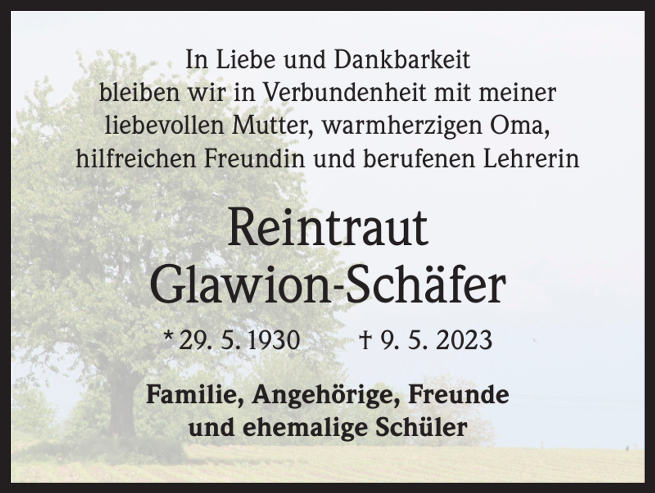 <p>In Liebe und Dankbarkeit<br />bleiben wir in Verbundenheit mit meiner<br />liebevollen Mutter, warmherzigen Oma,<br />hilfreichen Freundin und berufenen Lehrerin</p><p>Reintraut<br />Glawion-Schäfer<br />* 29. 5. 1930 † 9. 5. 2023<br />Familie, Angehörige, Freunde<br />und ehemalige Schüler</p>