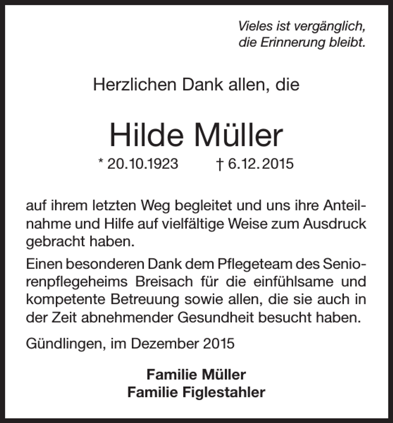 <p>Vieles ist vergänglich,<br />die Erinnerung bleibt.</p><p>Herzlichen Dank allen, die</p><p>Hilde Müller<br />* 20.10.1923</p><p>† 6.12. 2015</p><p>auf ihrem letzten Weg begleitet und uns ihre Anteilnahme und Hilfe auf vielfältige Weise zum Ausdruck<br />gebracht haben.<br />Einen besonderen Dank dem Pflegeteam des Seniorenpflegeheims Breisach für die einfühlsame und<br />kompetente Betreuung sowie allen, die sie auch in<br />der Zeit abnehmender Gesundheit besucht haben.<br />Gündlingen, im Dezember 2015<br />Familie Müller<br />Familie Figlestahler</p>