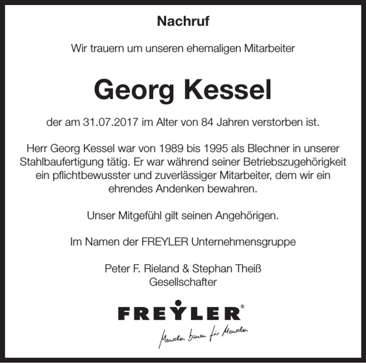<p>NNachruf<br />a c hr uf<br />Wirtrtrauern<br />Wir<br />a u er n u um<br />m u unseren<br />n s er e n e ehemaligen<br />h e m ali g e n Mit<br />Mitarbeiter<br />ar b eit er</p><p>GGeorg<br />e or g KKessel<br />e s s el<br />dder<br />er aam<br />m 331.07.2017<br />1. 0 7. 2 0 1 7 i im<br />m Alter<br />Alt er vvon<br />o n 88 JJahren<br />a hr e n vverstorben<br />er st or b e n i ist.<br />st.<br />HHerr<br />err Georg<br />G e or g KKessel<br />e s s el war<br />w ar vvon<br />o n 1198 8 9 bibis<br />s 11995<br />5 alals<br />s BlBlechner<br />e c h n er i nin uunserer<br />n s er er<br />Stahlbaufertigung<br />Er war<br />St<br />a hl b a uf erti g u n g t tätig.<br />äti g. Er<br />w ar während<br />w ä hr e n d sseiner<br />ei n er Betriebszugehörigkeit<br />B etri e b s z u g e h öri g k eit<br />eiein<br />n pflichtbewusster<br />p ﬂi c ht b e w u s st er und<br />u n d zzuverlässiger<br />u v erl ä s si g er Mitarbeiter,<br />Mit ar b eit er, dem<br />d e m wir<br />wir eiein<br />n<br />eehrendes<br />hr e n d e s Andenken<br />A n d e n k e n bewahren.<br />b e w a hr e n.<br />Unser<br />gilt sseinen<br />U n s er Mitgefühl<br />Mit g ef ü hl gilt<br />ei n e n AAngehörigen.<br />n g e h öri g e n.<br />Im<br />I m Namen<br />N a m e n der<br />d er FREYLER<br />F R E Y L E R Unternehmensgruppe<br />U nt er n e h m e n s gr u p p e<br />Peter<br />Stephan<br />P et er F.F. Rieland<br />Ri el a n d &amp;&amp; St<br />e p h a n TTheiß<br />h ei ß<br />Gesellschafter<br />G e s ell s c h aft er</p>
