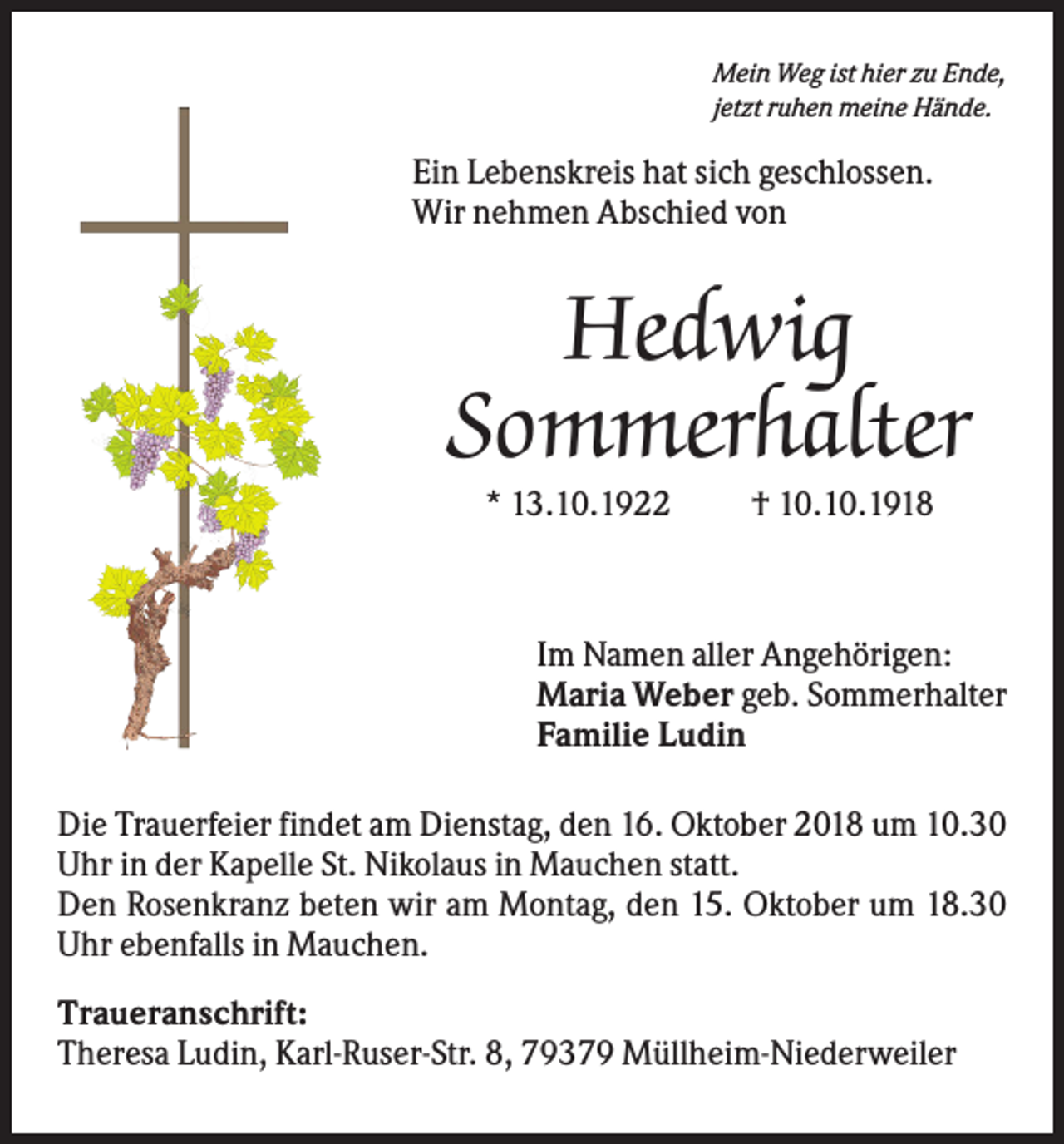 <p>Mein Weg ist hier zu Ende,<br />jetzt ruhen meine Hände.</p><p>Ein Lebenskreis hat sich geschlossen.<br />Wir nehmen Abschied von</p><p>Hedwig<br />Sommerhalter<br />* 13.10.1922</p><p>† 10.10.1918</p><p>Im Namen aller Angehörigen:<br />Maria Weber geb. Sommerhalter<br />Familie Ludin<br />Die Trauerfeier findet am Dienstag, den 16. Oktober 2018 um 10.30<br />Uhr in der Kapelle St. Nikolaus in Mauchen statt.<br />Den Rosenkranz beten wir am Montag, den 15. Oktober um 18.30<br />Uhr ebenfalls in Mauchen.<br />Traueranschrift:<br />Theresa Ludin, Karl-Ruser-Str. 8, 79379 Müllheim-Niederweiler</p>