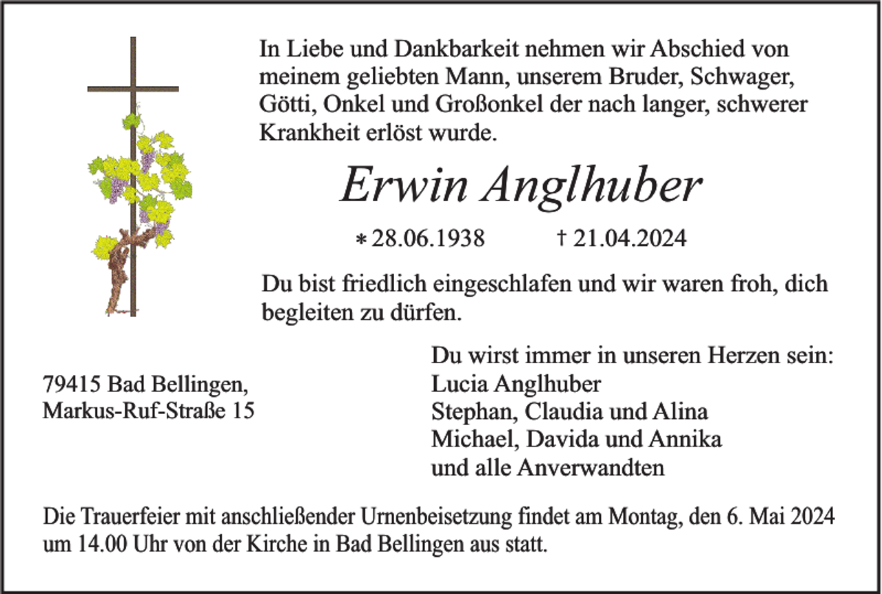 <p>In Liebe und Dankbarkeit nehmen wir Abschied von<br />meinem geliebten Mann, unserem Bruder, Schwager,<br />Götti, Onkel und Großonkel der nach langer, schwerer<br />Krankheit erlöst wurde.</p><p>Erwin Anglhuber<br />* 28.06.1938</p><p>†</p><p>21.04.2024</p><p>Du bist friedlich eingeschlafen und wir waren froh, dich<br />begleiten zu dürfen.<br />79415 Bad Bellingen,<br />Markus-Ruf-Straße 15</p><p>Du wirst immer in unseren Herzen sein:<br />Lucia Anglhuber<br />Stephan, Claudia und Alina<br />Michael, Davida und Annika<br />und alle Anverwandten</p><p>Die Trauerfeier mit anschließender Urnenbeisetzung findet am Montag, den 6. Mai 2024<br />um 14.00 Uhr von der Kirche in Bad Bellingen aus statt.</p>