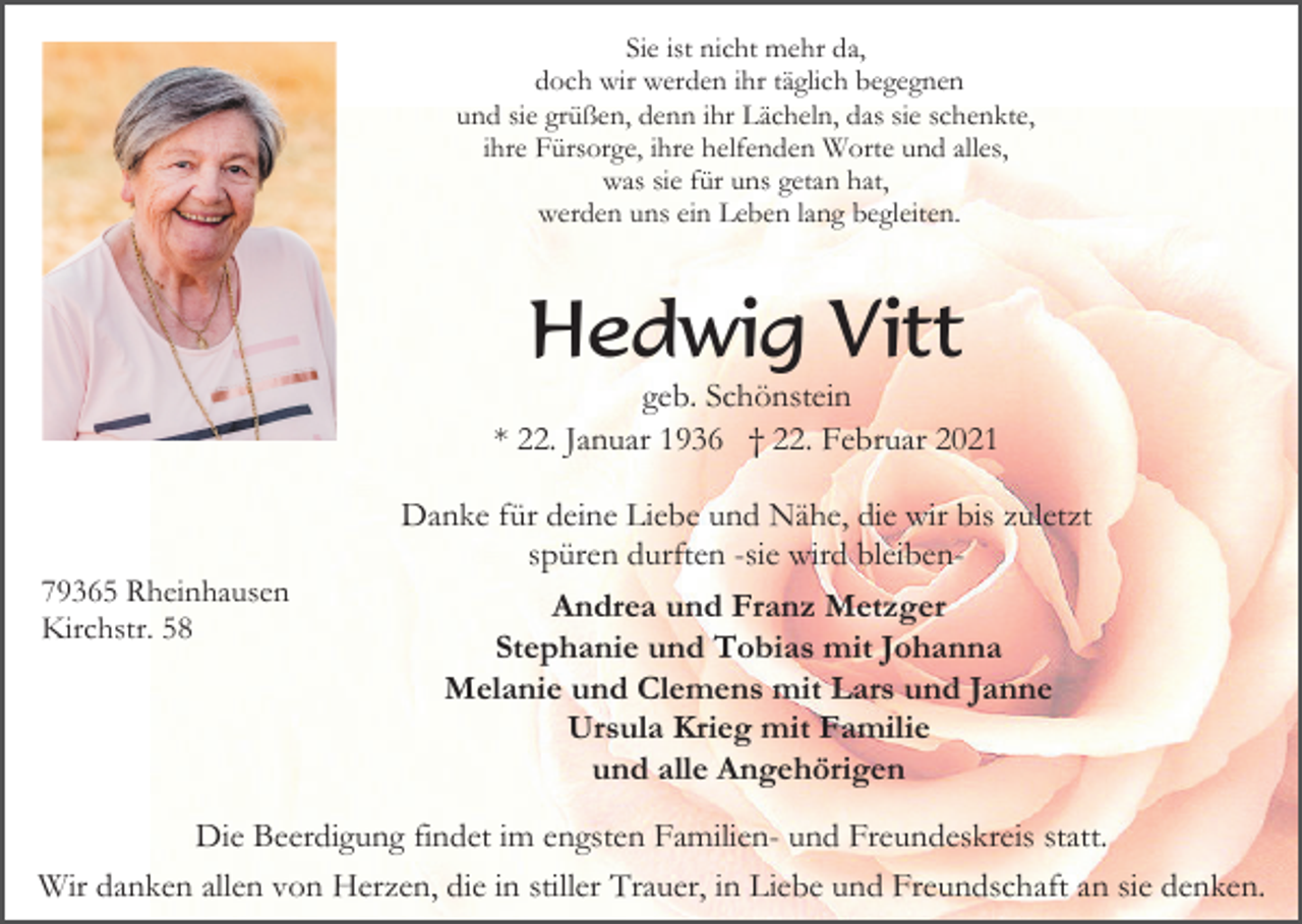 <p>Sie ist nicht mehr da,<br />doch wir werden ihr täglich begegnen<br />und sie grüßen, denn ihr Lächeln, das sie schenkte,<br />ihre Fürsorge, ihre helfenden Worte und alles,<br />was sie für uns getan hat,<br />werden uns ein Leben lang begleiten.</p><p>Hedwig Vitt<br />geb. Schönstein<br />* 22. Januar 1936 † 22. Februar 2021<br />Danke für deine Liebe und Nähe, die wir bis zuletzt<br />spüren durften -sie wird bleiben79365 Rheinhausen<br />Kirchstr. 58</p><p>Andrea und Franz Metzger<br />Stephanie und Tobias mit Johanna<br />Melanie und Clemens mit Lars und Janne<br />Ursula Krieg mit Familie<br />und alle Angehörigen</p><p>Die Beerdigung findet im engsten Familien- und Freundeskreis statt.<br />Wir danken allen von Herzen, die in stiller Trauer, in Liebe und Freundschaft an sie denken.</p>